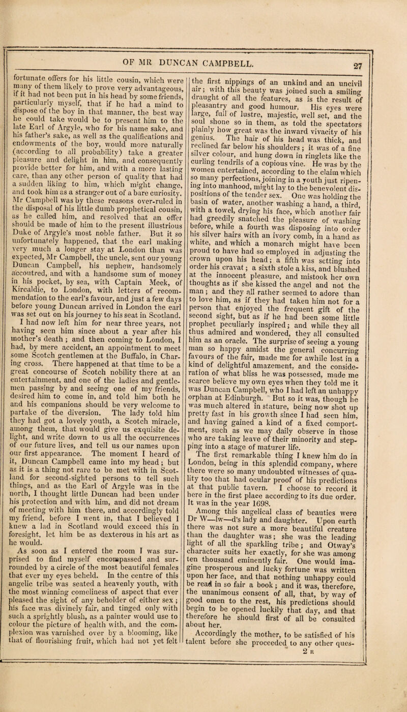 foitunate offers for his little cousin, which were many of them likely to prove very advantageous, if it had not been put in his head by some friends, particularly myself, that if he had a mind to dispose of the boy in that manner, the best way he could take would be to present him to the late Earl of Argyle, xvho for his name sake, and his father’s sake, as well as the qualifications and endowments of the boy, would more naturally (according to all probability) take a greater pleasure and delight in him, and consequently provide better for him, and with a more lasting care, than any other person of quality that had a sudden liking to him, which might change, and took him as a stranger out of a bare curiosity. Mr Campbell was by these reasons over-ruled in the disposal of his little dumb prophetical cousin, as he called him, and resolved that an offer should be made of him to the present illustrious Duke of Argyle’s most noble father. But it so unfortunately happened, that the earl making very much a longer stay at London than was expected, Mr Campbell, the uncle, sent our young Duncan Campbell, his nephew, handsomely accoutred, and with a handsome sum of money in. his pocket, by sea, with Captain Meek, of Kircaldie, to London, with letters of recom¬ mendation to the earl’s favour, and just a few days before young Duncan arrived in London the earl was set out on his journey to his seat in Scotland. I had now left him for near three years, not having seen him since about a year after his mother’s death ; and then coming to London, I had, by mere accident, an appointment to meet some Scotch gentlemen at the Buffalo, in Char¬ ing cross. There happened at that time to be a great concourse of Scotch nobility there at an entertainment, and one of the ladies and gentle¬ men passing by and seeing one of my friends, desired him to come in, and told him both he and his companions should be very welcome to partake of the diversion. The lady told him they had got a lovely youth, a Scotch miracle, among them, that would give us exquisite de¬ light, and write down to us all the occurrences of our future lives, and tell us our names upon our first appearance. The moment I heard of it, Duncan Campbell came into my head; but as it is a thing not rare to be met with in Scot¬ land for second-sighted persons to tell such things, and as the Earl of Argyle was in the north, I thought little Duncan had been under his protection and with him, and did not dream of meeting with him there, and accordingly told my friend, before I went in, that I believed I knew a lad in Scotland would exceed this in foresight, let him be as dexterous in his art as he would. As soon as I entered the room I was sur¬ prised to find myself encompassed and sur¬ rounded by a circle of the most beautiful females that ever my eyes beheld. In the centre of this angelic tribe was seated a heavenly youth, with the most winning comeliness of aspect that ever pleased the sight of any beholder of either sex ; his face was divinely fair, and tinged only with such a sprightly blush, as a painter would use to colour the picture of health with, and the com¬ plexion wras varnished over by a blooming, like that of flourishing fruit, which had not yet felt I 27 the first nippings of an unkind and an uncivil air; with this beauty was joined such a smiling draught of all the features, as is the result of pleasantry and good humour. His eyes were large, full of lustre, majestic, well set, and the soul shone so in them, as told the spectators plainly how great was the inward vivacity of his genius. The hair of his head was thick, and reclined far below his shoulders ; it was of a fine silver colour,, and hung down in ringlets like the curling tendrils of a copious vine. He was by the women entertained, according to the claim which so many perfections, joining in a youth just ripen¬ ing into manhood, might lay to the benevolent dis¬ positions of the tender sex. One was holding the basin of water, another washing a hand, a third, with a towel, drying his face, which another fair had greedily snatched the pleasure of washing before, while a fourth was disposing into order his silver hairs with an ivory comb, in a hand as white, and which a monarch might have been pioud to have had so employed in adjusting the crown upon his head; a fifth was setting into order his cravat; a sixth stole a kiss, and blushed at the innocent pleasure, and mistook her own thoughts as if she kissed the angel and not the man; and they all rather seemed to adore than to love him, as if they had taken him not for a person that enjoyed the frequent gift of the second sight, but as if he had been some little prophet peculiarly inspired; and while they all thus admired and wondered, they all consulted him as an oracle. The surprise of seeing a young man so happy amidst the general concurring favours of the fair, made me for awhile lost in a kind of delightful amazement, and the conside¬ ration of what bliss he was possessed, made me scarce believe my own eyes when they told me it was Duncan Campbell, who I had left an unhappv orphan at Edinburgh. But so it was, though he was much altered in stature, being now shot up pretty fast in his growth since I had seen him, and having gained a kind of a fixed comport¬ ment, such as we may daily observe in those who are taking leave of their minority and step¬ ping into a stage of maturer life. The first remarkable thing I knew him do in London, being in this splendid company, where there were so many undoubted witnesses of qua¬ lity too that had ocular proof of his predictions at that public tavern. I choose to record it here in.the first place according to its due order. It was in the year 1698. Among this angelical class of beauties were Dr W—lw—d’s lady and daughter. Upon earth there was not sure a more beautiful creature than the daughter was; she was the leading light of all the sparkling tribe; and Otway’s character suits her exactly, for she was among ten thousand eminently fair. One would ima¬ gine prosperous and lucky fortune was written upon her face, and that nothing unhappy could be read in so fair a book; and it was, therefore, the unanimous consent of all, that, by way of good omen to the rest, his predictions should begin to be opened luckily that day, and that therefore he should first of all be consulted about her. Accordingly the mother, to be satisfied of his talent before she proceeded to anv other ques- 2 R