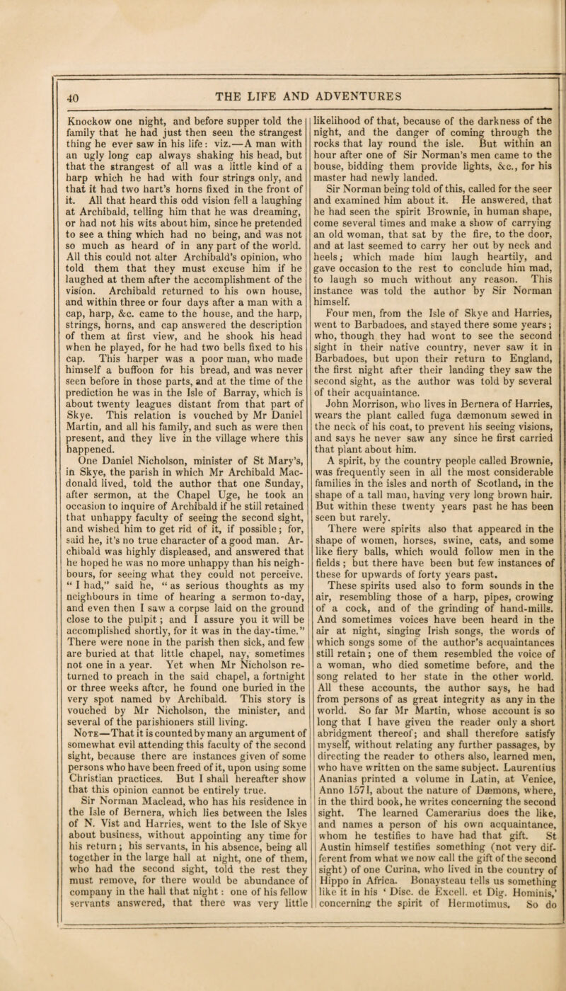 Knockow one night, and before supper told the family that he had just then seen the strangest thing he ever saw in his life: viz.—A man with an ugly long cap always shaking his head, but that the strangest of all was a little kind of a harp which he had with four strings only, and that it had two hart’s horns fixed in the front of it. All that heard this odd vision fell a laughing at Archibald, telling him that he was dreaming, or had not his wits about him, since he pretended to see a thing which had no being, and was not so much as heard of in any part of the world. All this could not alter Archibald’s opinion, who told them that they must excuse him if he laughed at them after the accomplishment of the vision. Archibald returned to his own house, and within three or four days after a man with a cap, harp, &c. came to the house, and the harp, strings, horns, and cap answered the description of them at first view, and he shook his head when he played, for he had two bells fixed to his cap. This harper was a poor man, who made himself a buffoon for his bread, and was never seen before in those parts, and at the time of the prediction he was in the Isle of Barray, which is about twenty leagues distant from that part of Skye. This relation is vouched by Mr Daniel Martin, and all his family, and such as were then present, and they live in the village where this happened. One Daniel Nicholson, minister of St Mary’s, in Skye, the parish in which Mr Archibald Mac¬ donald lived, told the author that one Sunday, after sermon, at the Chapel Uge, he took an occasion to inquire of Archibald if he still retained that unhappy faculty of seeing the second sight, and wished him to get rid of it, if possible; for, said he, it’s no true character of a good man. Ar¬ chibald was highly displeased, and answered that he hoped he was no more unhappy than his neigh¬ bours, for seeing what they could not perceive. “ I had,” said he, “ as serious thoughts as my neighbours in time of hearing a sermon to-day, and even then I saw a corpse laid on the ground close to the pulpit; and I assure you it will be accomplished shortly, for it was in the day-time.” There were none in the parish then sick, and few are buried at that little chapel, nay, sometimes not one in a year. Yet when Mr Nicholson re¬ turned to preach in the said chapel, a fortnight or three weeks after, he found one buried in the very spot named bv Archibald. This story is vouched by Mr Nicholson, the minister, and several of the parishioners still living. Note—That it is counted by many an argument of somewhat evil attending this faculty of the second sight, because there are instances given of some persons who have been freed of it, upon using some Christian practices. But I shall hereafter show that this opinion cannot be entirely true. Sir Norman Maclead, who has his residence in the Isle of Bernera, which lies between the Isles of N. Vist and Harries, went to the Isle of Skye about business, without appointing any time for his return ; his servants, in his absence, being all together in the large hall at night, one of them, wrho had the second sight, told the rest they must remove, for there would be abundance of company in the hall that night: one of his fellow servants answered, that there was very little likelihood of that, because of the darkness of the night, and the danger of coming through the rocks that lay round the isle. But within an hour after one of Sir Norman’s men came to the house, bidding them provide lights, &c., for his master had newly landed. Sir Norman being told of this, called for the seer and examined him about it. He answered, that he had seen the spirit Brownie, in human shape, come several times and make a show of carrying an old woman, that sat by the fire, to the door, and at last seemed to carry her out by neck and heels; which made him laugh heartily, and gave occasion to the rest to conclude him mad, to laugh so much without any reason. This instance was told the author by Sir Norman himself. Four men, from the Isle of Skye and Harries, went to Barbadoes, and stayed there some years; who, though they had wont to see the second sight in their native country, never saw it in Barbadoes, but upon their return to England, the first night after their landing they saw the second sight, as the author wras told by several of their acquaintance. John Morrison, who lives in Bernera of Harries, wears the plant called fuga daemonum sewred in the neck of his coat, to prevent his seeing visions, and says he never saw any since he first carried that plant about him. A spirit, by the country people called Brownie, was frequently seen in all the most considerable families in the isles and north of Scotland, in the shape of a tall man, having very long brown hair. But within these twenty years past he has been seen but rarely. There were spirits also that appeared in the shape of women, horses, swine, cats, and some like fiery balls, which would follow men in the fields ; but there have been but few instances of these for upwards of forty years past. These spirits used also to form sounds in the air, resembling those of a harp, pipes, crowing of a cock, and of the grinding of hand-mills. And sometimes voices have been heard in the air at night, singing Irish songs, the words of which songs some of the author’s acquaintances still retain; one of them resembled the voice of a woman, who died sometime before, and the song related to her state in the other world. All these accounts, the author says, he had from persons of as great integrity as any in the world. So far Mr Martin, whose account is so long that I have given the reader only a short abridgment thereof; and shall therefore satisfy myself, without relating any further passages, by directing the reader to others also, learned men, who have written on the same subject. Laurentius Ananias printed a volume in Latin, at Venice, Anno 1571, about the nature of Daemons, where, in the third book, he writes concerning the second sight. The learned Camerariu3 does the like, and names a person of his own acquaintance, whom he testifies to have had that gift. St Austin himself testifies something (not very dif¬ ferent from what we now call the gift of the second sight) of one Curina, wrho lived in the country of Hippo in Africa. Bonaysteau tells us something like it in his * Disc, de Excell, et Dig. Hominis,’ concerning the spirit of Hermotimus. So do