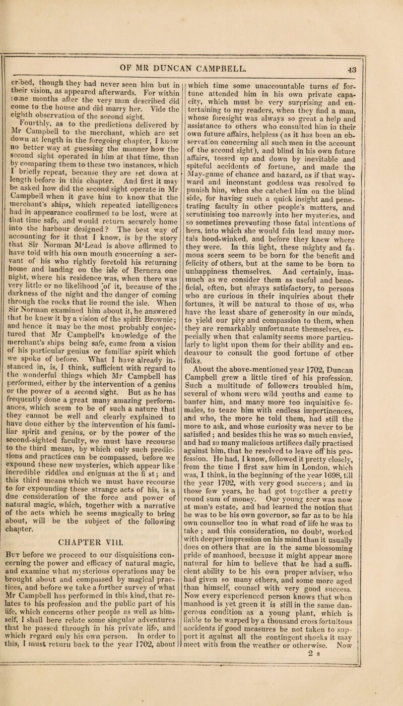 cribed, though they had never seen him but in their vision, as appeared afterwards. For within tome months after the very man described did come to the house and did marry her. Vide the eighth observation of the second sight. fourthly, as to the predictions delivered by Mr Campbell to the merchant, which are set down at length in the foregoing chapter, I know no better way at guessing the manner how the second sight operated in him at that time, than by comparing them to these two instances, which I briefly repeat, because they are set down at length before in this chapter. And first it may be asked how did the second sight operate in Mr Campbell when it gave him to know that the merchant’s ships, which repeated intelligences had in appearance confirmed to be lost, tvere at that time safe, and would return securely home into the harbour designed ? The best way of accounting for it that I know, is by the story that Sir Norman M'Lead is above affirmed to have told with his own mouth concerning a ser¬ vant of his who rightly foretold his returning home and landing on the isle of Bernera one night, where his residence was, when there was very little or no likelihood ‘of it, because of the darkness of the night and the danger of coming through the rocks that lie round the isle. When Sir Norman examined him about it, he answered that he knew it by a vision of the spirit Brownie; and hence it may be the most probably conjec¬ tured that Mr Campbell’s knowledge of the merchant’s ships being safe, came from a vision of his particular genius or familiar spirit which we spoke of before. What I have already in¬ stanced in, is, I think, sufficient with regard to the wonderful things which Mr Campbell has performed, either by the intervention of a genius or the power of a second sight. But as he has frequently done a great many amazing perform¬ ances, which seem to be of such a nature that they cannot be well and clearly explained to have done either by the intervention of his fami¬ liar spirit and genius, or by the power of the second-sighted faculty, we must have recourse to the third means, by which only such predic¬ tions and practices can be compassed, before we expound these new mysteries, which appear like incredible riddles and enigmas at the fi st; and this third means which we must have recourse to for expounding these strange acts of his, is a due consideration of the force and power of natural magic, which, together with a narrative of the acts which he seems magically to bring about, will be the subject of the following chapter. CHAPTER VI11. But before we proceed to our disquisitions con¬ cerning the power and efficacy of natural magic, and examine w'hat mysterious operations may be brought about and compassed by magical prac¬ tices, and before we take a further survey of what Mr Campbell has performed in this kind, that re¬ lates to his profession and the public part of his life, which concerns other people as well as him¬ self, I shall here relate some singular adventures that he passed through in his private life, and which regard only his own person. In order to this, I must return back to the year 1702, about which time some unaccountable turns of for¬ tune attended him in his own private capa¬ city, which must be very surprising and en¬ tertaining to my readers, when they find a man, whose foresight was always so great a help and assistance to others who consulted him in their own future affairs, helpless (as it has been an ob¬ servation concerning all such men in the account of the second sight), and blind in his own future affairs, tossed up and down by inevitable and spiteful accidents of fortune, and made the May-game of chance and hazard, as if that way¬ ward and inconstant goddess wras resolved to punish him, when she catched him on the blind side, for having such a quick insight and pene¬ trating faculty in other people’s matters, and scrutinising too narrowly into her mysteries, and so sometimes preventing those fatal intentions of hers, into which she would fain lead many mor¬ tals hood-winked, and before they knew where they were. In this light, these mighty and fa- mous seers seem to be born for the benefit and felicity of others, but at the same to be born to unhappiness themselves. And certainly, inas¬ much as we consider them as useful and bene¬ ficial, often, but always satisfactory, to persons who are curious in their inquiries about their fortunes, it wrill be natural to those of us, who have the least share of generosity in our minds, to yield our pity and compassion to them, when they are remarkably unfortunate themselves, es¬ pecially when that calamity seems more particu¬ larly to light upon them for their ability and en¬ deavour to consult the good fortune of other folks. About the above-mentioned year 1702, Duncan Campbell grew a little tired of his profession. Such a multitude of followers troubled him, several of whom were wild youths and came to banter him, and many more too inquisitive fe¬ males, to teaze him with endless impertinences, and who, the more he told them, had still the more to ask, and whose curiosity was never to be satisfied; and besides this he was so much envied, and had so many malicious artifices daily practised against him, that he resolved to leave off his pro¬ fession. He had, I know, followed it pretty closely, from the time I first saw him in London, which was, I think, in the beginning of the year 1698, till the year 1702, with very good success; and in those few years, he had got together a pretty round sum of money. Our young Seer was now at man’s estate, and had learned the notion that he was to be his owm governor, so far as to be his own counsellor too in what road of life he was to take ; and this consideration, no doubt, worked with deeper impression on his mind than it usually does on others that are in the same blossoming pride of manhood, because it might appear more natural for him to believe that he had a suffi¬ cient ability to be his own proper adviser, who had given so many others, and some more aged than himself, counsel with very good success. Now every experienced person knows that when manhood is yet green it is still in the same dan¬ gerous condition as a young plant, which is liable to be warped by a thousand cross fortuitous accidents if good measures be not taken to sup¬ port it against all the contingent shocks it may meet with from the weather or otherwise. Now