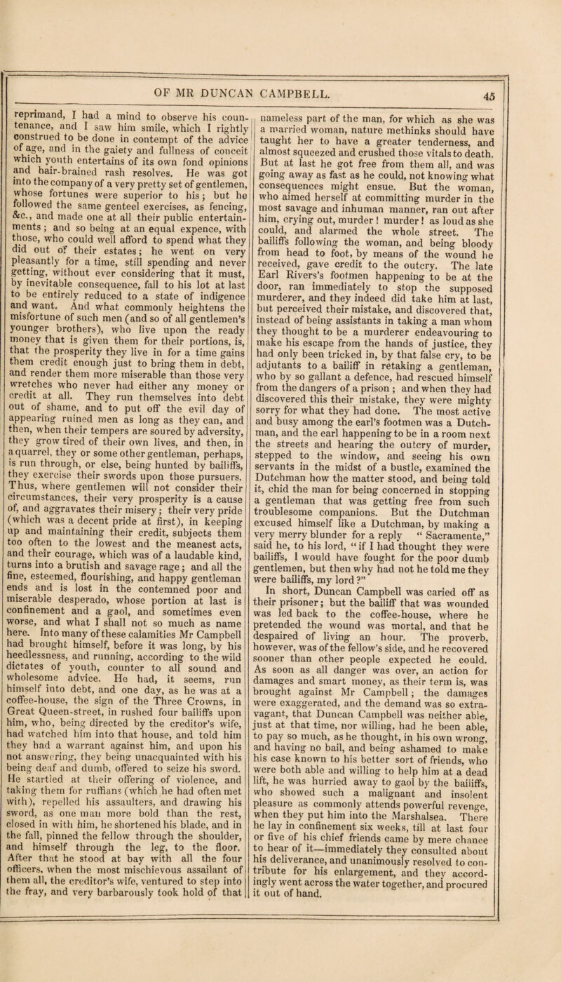 reprimand, I had a mind to observe his coun¬ tenance, and I saw him smile, which I rightly construed to be done in contempt of the advice of age, and in the gaiety and fullness of conceit which youth entertains of its own fond opinions and hair-brained rash resolves. He was got into the company of a very pretty set of gentlemen, whose fortunes were superior to his ; but he followed the same genteel exercises, as fencing, &c., and made one at all their public entertain¬ ments ; and so being at an equal expence, with those, who could well afford to spend what they did out of their estates; he went on very pleasantly for a time, still spending and never getting, without ever considering that it must, by inevitable consequence, fall to his lot at last to be entirely reduced to a state of indigence and wanC And what commonly heightens the misfortune of such men (and so of all gentlemen’s younger brothers), who live upon the ready money that is given them for their portions, is, that the prosperity they live in for a time gains them credit enough just to bring them in debt, and render them more miserable than those very wretches wTho never had either any money or credit at all. They run themselves into debt out of shame, and to put off the evil day of appearing ruined men as long as they can, and then, when their tempers are soured by adversity, they grow tired of their own lives, and then, in a quarrel, they or some other gentleman, perhaps, is run through, or else, being hunted by bailiffs, they exercise their swords upon those pursuers. Thus, where gentlemen will not consider their circumstances, their very prosperity is a cause of, and aggravates their misery; their very pride (which vras a decent pride at first), in keeping up and maintaining their credit, subjects them too oftem to the lowest and the meanest acts, and their courage, which was of a laudable kind, turns into a brutish and savage rage; and all the fine, esteemed, flourishing, and happy gentleman ends and is lost in the contemned poor and miserable desperado, whose portion at last is confinement and a gaol, and sometimes even worse, and what I shall not so much as name here. Into many of these calamities Mr Campbell had brought himself, before it was long, by his heedlessness, and running, according to the wild dictates of youth, counter to all sound and wholesome advice. He had, it seems, run himself into debt, and one day, as he was at a coffee-house, the sign of the Three Crowns, in Great Queen-street, in rushed four bailiffs upon him, who, being directed by the creditor’s wife, had watched him into that house, and told him they had a warrant against him, and upon his not answering, they being unacquainted with his being deaf and dumb, offered to seize his sword. He startled at their offering of violence, and taking them for ruffians (which he had often met with), repelled his assaulters, and drawing his sword, as one man more bold than the rest, closed in with him, he shortened his blade, and in the fall, pinned the fellow through the shoulder, and himself through the leg, to the floor. After that he stood at bay with all the four officers, when the most mischievous assailant of them all, the creditor’s wife, ventured to step into the fray, and very barbarously took hold of that nameless part of the man, for which as she was a married woman, nature methinks should have taught her to have a greater tenderness, and almost squeezed and crushed those vitals to death. But at last he got free from them all, and was going away as fast as he could, not knowing what consequences might ensue. But the woman, who aimed herself at committing murder in the most savage and inhuman manner, ran out after him, crying out, murder ! murder! as loud as she could, and alarmed the whole street. The bailiffs following the woman, and being bloody from head to foot, by means of the wound be received, gave credit to the outcry. The late Earl Rivers’s footmen happening to be at the door, ran immediately to stop the supposed murderer, and they indeed did take him at last, but perceived their mistake, and discovered that, instead of being assistants in taking a man whom they thought to be a murderer endeavouring to make his escape from the hands of justice, they had only been tricked in, by that false cry, to be adjutants to a bailiff in retaking a gentleman, who by so gallant a defence, had rescued himself from the dangers of a prison ; and when they had discovered this their mistake, they were mighty sorry for what they had done. The most active and busy among the earl’s footmen was a Dutch¬ man, and the earl happening to be in a room next the streets and hearing the outcry of murder, stepped to the window, and seeing his own servants in the midst of a bustle, examined the Dutchman how the matter stood, and being told it, chid the man for being concerned in stopping a gentleman that was getting free from such troublesome companions. But the Dutchman excused himself like a Dutchman, by making a very merry blunder for a reply “ Sacramente,” said he, to his lord, “ if I had thought they were bailiffs, I would have fought for the poor dumb gentlemen, but then why had not he told me they were bailiffs, my lord ?” In short, Duncan Campbell wras caried off as their prisoner; but the bailiff that was wounded was led back to the coffee-house, where he pretended the wound was mortal, and that he despaired of living an hour. The proverb, however, was of the fellow’s side, and he recovered sooner than other people expected he could. As soon as all danger was over, an action for damages and smart money, as their term is, was brought against Mr Campbell; the damages were exaggerated, and the demand was so extra¬ vagant., that Duncan Campbell was neither able, just at that time, nor willing, had he been able, to pay so much, as he thought, in his own wrong, and having no bail, and being ashamed to make his case known to his better sort of friends, who were both able and willing to help him at a dead lift, he was hurried away to gaol by the bailiffs, who showed such a malignant and insolent pleasure as commonly attends powerful revenge, when they put him into the Marshalsea. There he lay in confinement six weeks, till at last four or five of his chief friends came by mere chance to hear of it—immediately they consulted about his deliverance, and unanimously resolved to con¬ tribute for his enlargement, and they accord¬ ingly went across the water together, and procured it out of hand.