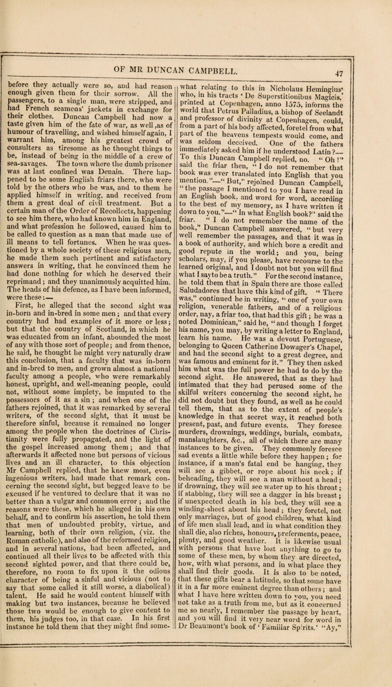 t--—- . —.-. ■ —— OF MR DUNCAN CAMPBELL. before they actually were so, and had reason enough given them for their sorrow. All the passengers, to a single man, were stripped, and had French seamens’ jackets in exchange for their clothes. Duncan Campbell had now a taste given him of the fate of war, as well,as of humour of travelling, and wished himself again, I warrant him, among his greatest crowd of consulters as tiresome as he thought things to be, instead of being in the middle of a crew of sea-savages. The town where the dumb prisoner was at last confined was Denain. There hap¬ pened to be some English friars there, who were told by the others who he was, and to them he applied himself in writing, and received from them a great deal of civil treatment. But a certain man of the Order of Recollects, happening to see him there, who had known him in England, and what profession he followed, caused him to be called to question as a man that made use of ill means to tell fortunes. When he was ques¬ tioned by a whole society of these religious men, he made them such pertinent and satisfactory answers in writing, that he convinced them he had done nothing for which he deserved their reprimand; and they unanimously acquitted him. The heads of his defence, as I have been informed, were these:— First, he alleged that the second sight was in-born and in-bred in some men; and that every country had had examples of it more or less; but that the country of Scotland, in which he was educated from an infant, abounded the most of any with those sort of people; and from thence, he said, he thought he might very naturally draw this conclusion, that a faculty that was in-born and in-bred to men, and grown almost a national faculty among a people, who were remarkably honest, upright, and well-meaning people, could not, without some impiety, be imputed to the possessors of it as a sin ; and when one of the fathers rejoined, that it was remarked by several writers, of the second sight, that it must be therefore sinful, because it remained no longer among the people when the doctrines of Chris¬ tianity were fully propagated, and the light of the gospel increased among them; and that afterwards it affected none but persons of vicious lives and an ill character, to this objection Mr Campbell replied, that he knew most, even ingenious writers, had made that remark con¬ cerning the second sight, but begged leave to be excused if he ventured to declare that it was no better than a vulgar and common error ; and the reasons were these, which he alleged in his own behalf, and to confirm his assertion, he told them that men of undoubted probity, virtue, and learning, both of their own religion, (viz. the Roman catholic), and also of the reformed religion, and in several nations, had been affected, and continued all their lives to be affected with this second sighted power, and that there could be, therefore, no room to fix upon it the odious character of being a sinful and vicious (not to say that some called it still worse, a diabolical) talent. He said he would content himself with making but two instances, because he believed those two would be enough to give content to them, his judges too, in that case. In his first instance he told them that they might find some¬ 47 what relating to this in Nicholaus Hemingius’ who, in his tracts ‘ De Superstitionibus Magicis,’ printed at Copenhagen, anno 1575, informs the world that Petrus Palladius, a bishop of Seelandt and professor of divinity at Copenhagen, could, from a part of his body affected, foretel from what part of the heavens tempests would come, and was seldom deceived. One of the fathers immediately asked him if he understood Latin?— To this Duncan Campbell replied, no. “ Oh !” said the friar then, “ I do not remember that book was ever translated into English that you mention. ’—“ But,” rejoined Duncan Campbell, “ the passage I mentioned to you I have read in an English book, and word for word, according to the best of my memory, as I have written it down to you.”—“ In what English book?” said the friar., “ I do not remember the name of the book,” Duncan Campbell answered, “ but very well remember the passages, and that it was in a book of authority, and which bore a credit and good repute in the world; and you, being scholars, may, if you please, have recourse to the learned original, and I doubt not but you will find w hat I sayto be a truth.” For the second instance, he told them that in Spain there are those called Saludadores that have this kind of gift. “ There was, continued he in writing, “ one of your own religion, venerable fathers, and of a religious order, nay, a friar too, that had this gift; he was a noted Dominican,” said he, “ and though I forget his name, you may, by writing a letter to England, learn his name. He was a devout Portuguese, belonging to Queen Catherine Dowager’s Chapel, and had the second sight to a great degree, and was famous and eminent for it.” They then asked him what was the full power he had to do by the second sight. He answered, that as they had intimated that they had perused some of the skilful writers concerning the second sight, he did not doubt but they found, as well as he could tell them, that as to the extent of people’s knowledge in that secret way, it reached both present, past, and future events. They foresee murders, drownings, weddings, burials, combats, manslaughters, &c., all of which there are many instances to be given. They commonly foresee sad events a little while before they happen; for instance, if a man’s fatal end be hanging, they will see a gibbet, or rope about his neck ; if beheading, they will see a man without a head ; if drowning, they will see water up to his throat; if stabbing, they will see a dagger in his breast • if unexpected death in his bed, they will see a winding-sheet about his head ; they foretel, not only marriages, but of good children, what kind of life men shall lead, and in what condition they shall die, also riches, honours, preferments, peace, plenty, and good w-eather. It is likewise usual with pet sons that have lost anything to °o to some of these men, by whom they are directed, how, with what persons, and in what place they shall find their g'oods. It is also to be noted, that these gifts bear a latitude, so that some have it in a far more eminent degree than others; and what I have here written down to you, you need not take as a truth from me, but as it concerned me so nearly, I remember the passage by heart, and you will find it very near word for word in Dr Beaumont’s book of * Familiar Spirits.’ “Ay,”