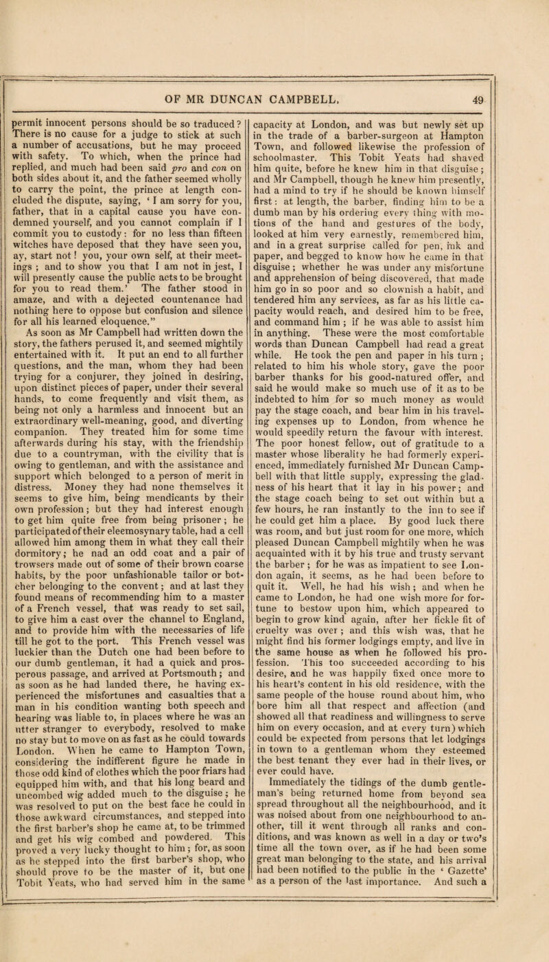 permit innocent persons should be so traduced ? There is no cause for a judge to stick at such a number of accusations, but he may proceed with safety. To which, when the prince had replied, and much had been said pro and con on both sides about it, and the father seemed wholly to carry the point, the prince at length con¬ cluded the dispute, saying, ‘ I am sorry for you, father, that in a capital cause you have con¬ demned yourself, and you cannot complain if I commit you to custody: for no less than fifteen witches have deposed that they have seen you, ay, start not! you, your own self, at their meet¬ ings ; and to show you that I am not in jest, I will presently cause the public acts to be brought for you to read them.’ The father stood in amaze, and with a dejected countenance had nothing here to oppose but confusion and silence for all his learned eloquence.” As soon as Mr Campbell had written down the story, the fathers perused it, and seemed mightily entertained with it. It put an end to all further questions, and the man, whom they had been trying for a conjurer, they joined in desiring, upon distinct pieces of paper, under their several hands, to come frequently and visit them, as being not only a harmless and innocent but an extraordinary well-meaning, good, and diverting companion. They treated him for some time afterwards during his stay, with the friendship due to a countryman, with the civility that is owing to gentleman, and with the assistance and support which belonged to a person of merit in distress. Money they had none themselves it seems to give him, being mendicants by their own profession; but they had interest enough to get him quite free from being prisoner; he participated of their eleemosynary table, had a cell allowed him among them in what they call their dormitory; he nad an odd coat and a pair of trowsers made out of some of their brown coarse habits, by the poor unfashionable tailor or bot¬ cher belonging to the convent; and at last they found means of recommending him to a master of a French vessel, that was ready to set sail, to give him a cast over the channel to England, and to provide him with the necessaries of life till he got to the port. This French vessel was luckier than the Dutch one had been before to our dumb gentleman, it had a quick and pros¬ perous passage, and arrived at Portsmouth; and as soon as he had landed there, he having ex¬ perienced the misfortunes and casualties that a man in his condition wanting both speech and hearing was liable to, in places where he was an utter stranger to everybody, resolved to make no stay but to move on as fast as he could towards London. When he came to Hampton Town, considering the indifferent figure he made in those odd kind of clothes which the poor friars had equipped him with, and that his long beard and uncombed wig added much to the disguise; he was resolved to put on the best face he could in those awkward circumstances, and stepped into the first barber’s shop he came at, to be trimmed and get his wig combed and powdered. This proved a very lucky thought to him; for, as soon as he stepped into the first barber’s shop, who should prove to be the master of it, but one Tobit Yeats, who had served him in the same capacity at London, and was but newly set up in the trade of a barber-surgeon at Hampton Town, and followed likewise the profession of schoolmaster. This Tobit Yeats had shaved him quite, before he knew him in that disguise; and Mr Campbell, though he knew him presently, had a mind to try if he should be known himself first: at length, the barber, finding him to be a dumb man by his ordering every thing with mo¬ tions of the hand and gestures of the body, looked at him very earnestly, remembered him, and in a great surprise called for pen, ink and paper, and begged to know how he came in that disguise ; whether he was under any misfortune and apprehension of being discovered, that made him go in so poor and so clownish a habit, and tendered him any services, as far as his little ca¬ pacity would reach, and desired him to be free, and command him ; if he was able to assist him in anything. These were the most comfortable words than Duncan Campbell had read a great while. He took the pen and paper in his turn ; related to him his whole story, gave the poor barber thanks for his good-natured offer, and said he would make so much use of it as to be indebted to him for so much money as would pay the stage coach, and bear him in his travel¬ ing expenses up to London, from whence he would speedily return the favour with interest. The poor honest fellow, out of gratitude to a master whose liberality he had formerly experi¬ enced, immediately furnished Mr Duncan Camp¬ bell with that little supply, expressing the glad¬ ness of his heart that it lay in his power; and the stage coach being to set out within but a few hours, he ran instantly to the inn to see if he could get him a place. By good luck there was room, and but just room for one more, which pleased Duncan Campbell mightily when he was acquainted with it by his true and trusty servant the barber; for he was as impatient to see Lon¬ don again, it seems, as he had been before to quit it. Well, he had his wish ; and when he came to London, he had one wish more for for¬ tune to bestow upon him, which appeared to begin to grow kind again, after her fickle fit of cruelty was over ; and this wish was, that he might find his former lodgings empty, and live in the same house as when he followed his pro¬ fession. This too succeeded according to his desire, and he was happily fixed once more to his heart’s content in his old residence, with the same people of the house round about him, who bore him all that respect and affection (and showed ail that readiness and willingness to serve him on every occasion, and at every turn) which could be expected from persons that let lodgings in town to a gentleman whom they esteemed the best tenant they ever had in their lives, or ever could have. Immediately the tidings of the dumb gentle¬ man's being returned home from beyond sea spread throughout all the neighbourhood, and it was noised about from one neighbourhood to an¬ other, till it went through all ranks and con¬ ditions, and was known as well in a day or two’s time all the town over, as if he had been some great man belonging to the state, and his arrival had been notified to the public in the ‘ Gazette’ as a person of the last importance. And such a