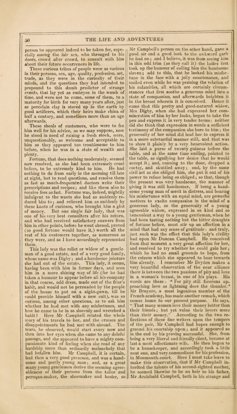 person he appeared indeed to be taken for, espe¬ cially among the fair sex, who thronged to his doors, crowd after crowd, to consult with him about their future occurrences in life. These curious tribes of people were as various in their persons, sex, age, quality, profession, art, trade, as they were in the curiosity of their minds, and the questions they had intended to propound to this dumb predictor of strange events, that lay yet as embryos in the womb of time, and were not to come, some of them, to a maturity for birth for very many years after, just as porcelain clay is stored up in the earth by good artificers, which their heirs make china of half a century, and sometimes more than an age afterwards. These shoals of customers, who were to fee him well for his advice, as we may suppose, now he stood in need of raising a fresh stock, were, unquestionably, as welcome and acceptable to him as they appeared too troublesome to him before, when he was in a state of wealth and plenty. Fort une, that does nothing moderately, seemed now resolved, as she had been extremely cruel before, to be extremely kind to him. He had nothing to do from early in the morning till late at night, but to read questions, and resolve them as fast as much-frequented doctors write their prescriptions and recipes; and like them also to receive fees as fast. Fortune was, indeed, mightily indulgent to the wants she had so suddenly re¬ duced him to; and relieved him as suddenly by these knots of curiosos, who brought him a glut of money. But one single fair lady, that was one of his very best consulters after his return, and who had received satisfactory answers from him in other points, before he went abroad, proved (so good fortune would have it,) worth all the rest of his customers together, as numerous as they were, and as I have accordingly represented them. This lady was the relict or widow of a gentle¬ man of a good estate, and of a very good family, whose name was Digbv ; and a handsome jointure she had out of the estate. This lady, it seems, having been with him in former days, and seen him in a more shining way of life (for he had taken a humour to appear before all his company in that coarse, odd dress, made out of the friar’s habit, and would not be persuaded by the people of the house to put on a night-gown, till he could provide himself with a new suit), was so curious, among other questions, as to ask him whether he had met with any misfortunes, and how he came to be in so slovenly and wretched a habit? Here Mr Campbell related the whole story of his travels to her, and the crosses and disappointments he had met with abroad. The tears, he observed, would start every now and then into her eyes when she came to any doleful passage, and she appeared to have a mighty com¬ passionate kind of feeling when she read of any hardship more than ordinarily melancholy that had befallen him. Mr Campbell, it is certain, had then a very good presence, and was a hand¬ some and portly young man; and, as a great many young gentlemen derive the seeming agree¬ ableness of their persons from the tailor and peruque-maker, the shoemaker and hosier, so Mr Campbell’s person on the other hand, gave a good air and a good look to the awkward garb he had on ; and I believe, it was from seeing him in this odd trim (as they call it) the ladies first took up the humour of calling him the handsome sloven; add to this, that he looked his misfor¬ tune in the face with a jolly countenance, and smiled even while he was penning the relation of his calamities, all which are certainly circum¬ stances that first soothe a generous mind into a state of compassion, and afterwards heighten it in the breast wherein it is conceived. Hence it came that this pretty and good-natured widow’, Mrs Digby, when she had expressed her com¬ miseration of him by her looks, began to take the pen and express it in very tender terms: neither did she think that expression in words a sufficient testimony of the compassion she bore to him ; the generosity of her mind did lead her to express it in a more substantial manner still, and that was to show it plainly by a very benevolent action. She laid a purse of twenty guineas before the table, and at the same time smiling, pointed to the table, as signifying her desire that he would accept it; and, running to the door, dropped a curtsy, and skuttled away; and, by the same civil act as she obliged him, she put it out of his power to refuse being so obliged; so that, though the present was very handsome, the manner of giving it was still handsomer. If being a hand¬ some young man of merit in distress, and bearing his misfortunes with an equal mind, are powerful motives to excite compassion in the mind of a generous lady, so the generosity of a young agreeable widow, expressed in so kind and so benevolent a way to a young gentleman, when he had been tasting nothing but the bitter draughts of fortune before, must stir up an affection in a mind that had any sense of gratitude : and truly, just such was the effect that this lady’s civility had upon Mr Duncan Campbell. He conceived from that moment a very great affection for her, and resolved to try whether he could gain her; which he had no small grounds to hope, from the esteem which she appeared to bear tow'ards him already. I remember Mr Dryden makes a very beautiful observation of the near alliance there is between the two passions of pity and love in a woman’s breast, in one of his plays. His words are these : “ For pity still foreruns ap¬ proaching love as lightning does the thunder.” Mr Bruy ere, a most ingenious member of the French academy, has made another remark, which comes home to our present purpose. He says, “ That many women love their money better than their friends ; but yet value their lovers more than their money.” According to the two re¬ flections of these fine writers upon the tempers of the pair, Mr Campbell had hopes enough to ground his courtship upon ; and it appeared so in the end by his proving successful. She, from being a very liberal and friendly client, became at last a most affectionate wife. He then began to be a housekeeper, and accordingly took a little neat one, and very commodious for his profession, in Monmouth-court. Here I must take leave to make this observation, that if Mr Campbell in¬ herited the talents of his second-sighted mother, he seemed likewise to be an heir to his father, Mr Archibald Campbell, both in his strange and