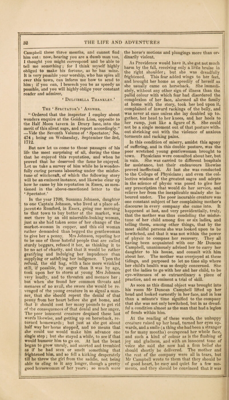 Campbell these three months, and cannot find him out: now, hearing you are a dumb man too, I thought you might correspond and be able to tell me something; for I think myself highly obliged to make his fortune, as he has mine. It is very possible your worship, who has spies all over this town, can inform me how to send to him; if you can, I beseech you be as speedy as possible, and you will highly oblige your constant reader and admirer, ‘ Dulcibella Thankley.’ The ‘ Spectator’s ’ Answer. “ Ordered that the inspector 1 employ about wonders enquire at the Golden Lion, opposite to the Half Moon tavern in Drury lane, into the merit of this silent sage, and report accordingly.” —Vide the Seventh Volume of ‘ Spectator,’ No. 474 ; being on Wednesday, September the 3rd, 1712. But now let us come to those passages of his life the most surprising of all, during the time that he enjoyed this reputation, and when he proved that he deserved the fame he enjoyed. Let us take a survey of him while he is wonder¬ fully curing persons labouring under the misfor¬ tune of witchcraft, of which the following story will be an eminent instance, and likewise clear up how he came by his reputation in Essex, as men¬ tioned in the above-mentioned letter to the ‘ Spectator.’ In the year 1709, Susanna Johnson, daughter to one Captain Johnson, who lived at a place ad¬ jacent 4,o Romford, in Essex, going one morning to that town to buy butter at the market, wras met there by an old miserable-looking woman, just as she had taken some of her change of the market-woman in copper, and this old woman rather demanded than begged the gentlewoman to give her a penny. Mrs Johnson, reputing her to be one of those hateful people that are called sturdy beggars, refused it her, as thinking it to be no act of charity, and that it would be rather gratifying and indulging her impudence than supplying or satisfying her indigence. Upon the refusal, the old hag, with a face more wrinkled still, if possible, by anger than it was by age, took upon her to storm at young Mrs Johnson very loudly, and to threaten and menace her ; but when she found her common threats and menaces of no avail, she swore she would be re¬ venged of the young creature in so signal a man¬ ner, that she should repent the denial of that penny from her heart before she got home, and that it should cost her many pounds to get rid of the consequences of that denial and her anger. The poor innocent creature despised these last words likewise, and getting up on horseback, re- j turned homewards; but just as she got about half way her horse stopped, and no means that she could use would make him advance one single step ; but she stayed a while, to see if that would humour him to go on. At last the beast began to grow unruly, and snorted and trembled as if he had seen or smelt something that frightened him, and so fell a kicking desperately till he threw the girl from the saddle, not being able to cling to it any longer, though a pretty good horsewoman of her years; so much were I the horse’s motions and plungings more than or¬ dinarily violent. As Providence would have it, she got not much harm by the fall, receiving only a little bruise in the right shoulder; but she was dreadfully frightened. This fear added wings to her feet, and brought her home as speedily of herself as she usually came on horseback. She immedi¬ ately, without any other sign of illness than the pallid colour with which fear had disordered the complexion of her face, alarmed all the family at home with the story, took her bed upon it, complained of inward rackings of the belly, and was never at ease unless she lay doubled up to¬ gether, her head to her knees, and her heels to her rump, just like a figure of 8. She could not be a single moment out of that posture with¬ out shrieking out with the violence of anxious torments and racking pains. In this condition of misery, amidst this agony of suffering, and in this double posture, was the poor wretched young gentlewoman brought to town. Physicians were consulted about her, but in vain. She was carried to different hospitals for assistance, but their endeavours likewise proved ineffectual. At last she was conducted to the College of Physicians; and even the col¬ lective wisdom of the greatest sages and adepts in the science of physic was posed to give her any prescription that would do her service, and relieve her from the inexplicable malady she la¬ boured under. The poor incurable creature was one constant subject of her complaining mother’s discourse in every company she came into. It happened at last, and very providentially, truly, that the mother was thus condoling the misfor¬ tune of her child among five or six ladies, and telling them, among other things, that by the most skilful persons she wTas looked upon to be bewitched, and that it was not within the power of physic to compass her recovery. They all having been acquainted with our Mr Duncan Campbell, unanimously advised her to carry her daughter to his house, and consult with him about her. The mother was overjoyed at these tidings, and purposed to let no time slip where her child’s health was so deeply concerned. She got the ladies to go with her and her child, to be eye-wTitnesses of so extraordinary a piece of practice, and so eminent a trial of skill. As soon as this dismal object was brought into his room Mr Duncan Campbell lifted up her head and looked earnestly in her face, and in less than a minute’s time signified to the company that she wras not only bewitched, but in as dread¬ ful a condition almost as the man that had a legion of fiends within him. At the reading of these words, the unhappy creature raised up her head, turned her eyes up¬ wards, and a smile (a thing she had been a stranger to for many months) overspread her whole face, and such a kind of colour as is the flushing of joy and gladness, and with an innocent tone of | voice she said she now had a firm belief she should shortly be delivered. The mother and , the rest of the company were all in tears, but Mr Campbell wrote to them that they should be of good heart, be easy and quiet for a few mo¬ ments, and they should be convinced that it was