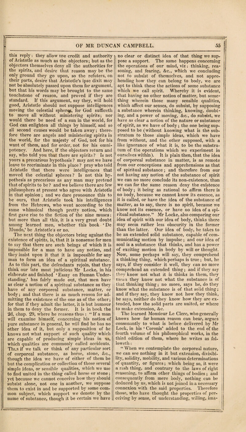 this reply: they allow me credit and authority of Aristotle as much as the objectors; but as the objectors themselves deny all the authorities for the spirits, and desire that reason may be the only ground they go upon, so the refuters, on their parts, desire that Aristotle’s ipse dixit may not be absolutely passed upon them for argument, but that his words may be brought to the same touchstone of reason, and proved if they are standard. If this argument, say they, will hold good, Aristotle should not suppose intelligences moving the celestial spheres, for God sufficeth to move all without ministering spirits; nor would there be need of a sun in the world, for God can enlighten all things by himself, and so all second causes would be taken away; there¬ fore there are angels and ministering spirits in the world, for the majesty of God, not for his want of them, and for order, not for his omni¬ potency. And here, if the objectors return and say, who told you that there are spirits? Is not yours a precarious hypothesis ? may not we have leave to recriminate in this place? pray who told Aristotle that there were intelligences that moved the celestial spheres ? Is not this hy¬ pothesis as precarious as any man may pretend that of spirits to be ? and we believe there are few philosophers at present who agree with Aristotle in that opinion ; and we dare pronounce this to be ours, that Aristotle took his intelligences from the Hebrews, who went according to the same whimsical though pretty notion, which first gave rise to the fiction of the nine muses: but more than all this, it is a very great doubt among learned men, whether this book ‘De Mundo,’ be Aristotle's or no. The next thing the objectors bring against the existence of spirits, is, that it is nonsense for men to say that there are such beings of which it is impossible for a man to have any notion, and they insist upon it that, it is impossible for any man to form an idea of a spiritual substance. As to this part, the defendants rejoin, that they think our late most judicious Mr Locke, in his elaborate and finished ‘ Essay on Human Under¬ standing,’ has fairly made out, that men have as clear a notion of a spiritual substance as they have of any corporeal substance, matter, or body; and that there is as much reason for ad¬ mitting the existence of the one as of the other; for that if they admit the latter, it is but humour in them to deny the former. It is in book the 2d, chap. 29, where he reasons thus : “ If a man will examine himself, concerning his notion of pure substance in general, he will find he has no other idea of it, but only a supposition of he knows not what support of such quality which are capable of producing simple ideas in us, which qualities are commonly called accidents. Thus if we talk or think of any particular sort of corporeal substance, as horse, stone, &c., though the idea we have of either of them be but the complication or collection of those several simple ideas, or sensible qualities, which we use to find united in the thing called horse or stone; yet because we cannot conceive how they should subsist alone, not one in another, we suppose them to exist in and be supported by some com¬ mon subject, which support we denote by the name of substance, though it be certain we have | no clear or distinct idea of that thing we sup¬ pose a support. The same happens concerning the operations of our mind, viz; thinking, rea¬ soning, and fearing, &c., which we concluding not to subsist of themselves, and not appre¬ hending how they can belong to body, we are apt to think these the actions of some substance which we call spirit. Whereby it is evident, that having no other notion of matter, but some¬ thing wherein those many sensible qualities, which affect our senses, do subsist, by supposing a substance wherein thinking, knowing, doubt¬ ing, and a power of moving, &c., do subsist, we have as clear a notion of the nature or substance of spirit, as wTe have of body ; the one being sup¬ posed to be (without knowing what is the sub¬ stratum to those simple ideas, which we have from without, and the other supposed, with a like ignorance of what it is, to be the substra¬ tum of the operations which we experiment in ourselves within). It is plain then, that the idea of corporeal substance in matter, is as remote from our conceptions and apprehensions as that of spiritual substance ; and therefore from our not having any notion of the substance of spirit- we can no more conclude its non-existence, than we can for the same reason deny the existence of body; it being as rational to affirm there is no body, because we cannot know its essence, as it is called, or have the idea of the substance of matter, as to say, there is no spirit, because we know not its essence, or have no idea of a spi¬ ritual substance.” Mr Locke, also comparing our idea of spirit with our idea of body, thinks there may seem rather less obscurity in the former than the latter. Our idea of body, he takes to be an extended solid substance, capable of com¬ municating motion by impulse ; and our idea of soul is a substance that thinks, and has a power of exciting motion in body by will or thought. Now, some perhaps will say, they comprehend a thinking thing, which perhaps is true ; but, he says, if they consider it well, they can no more comprehend an extended thing; and if they say they know not what it is thinks in them, they mean they know not what the substance is of that thinking thing; no more, says he, do they know what the substance is of that solid thing; and if they say, they know not how they think, he says, neither do they know how they are ex¬ tended, how the solid parts are united, or where to make extension, &e. The learned Monsieur Le Clerc, who generally knows how far human reason can bear, argues consonantly to what is before delivered by Mr Lock, in his ‘ Coronis’ added to the end of the fourth volume of his philosophical works, in the third edition of them, where he writes as fol- loweth: “ When we contemplate the corporeal nature, we can see nothing in it but extension, divisibi- ! lity, solidity, mobility, and various determinations I of quantity, or figures; which being so, it were a rash thing, and contrary to the laws of right reasoning, to affirm other things of bodies ; and consequently from mere body, nothing can be j deduced by us, which is not joined in a necessary connexion with the said properties. Therefore those, who have thought the properties of per¬ ceiving by sense, of understanding, willing, ima-