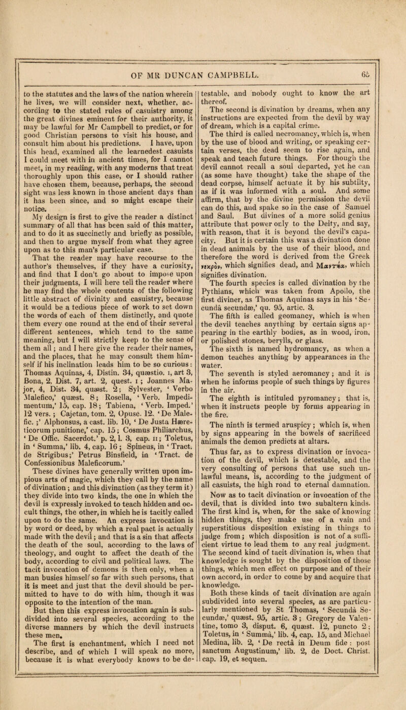 to the statutes and the laws of the nation wherein he lives, we will consider next, whether, ac¬ cording to the stated rules of casuistry among the great divines eminent for their authority, it may be lawful for Mr Campbell to predict, or for good Christian persons to visit his house, and consult him about his predictions. I have, upon this head, examined all the learnedest casuists I could meet with in ancient times, for I cannot meet, in my reading, with any moderns that treat thoroughly upon this case, or I should rather have chosen them, because, perhaps, the second sight was less known in those ancient days than it has been since, and so might escape their notice. My design is first to give the reader a distinct summary of all that has been said of this matter, and to do it as succinctly and briefly as possible, and then to argue myself from what they agree upon as to this man’s particular case. That the reader may have recourse to the author’s themselves, if they have a curiosity, and find that I don’t go about to impose upon their judgments, I will here tell the reader where he may find the whole contents of the following little abstract of divinity and casuistry, because it would be a tedious piece of work to set down the words of each of them distinctly, and quote them every one round at the end of their several different sentences, which tend to the same meaning, but I will strictly keep to the sense of them all; and I here give the reader their names, and the places, that he may consult them him¬ self if his inclination leads him to be so curious: Thomas Aquinas, 4, Distin. 34, quaestio. 1, art 3, Bona, 2, Dist. 7, art. 2, quest. 1 ; Joannes Ma¬ jor, 4, Dist. 34, quaest. 2; Sylvester, ‘ Verbo Malefico,’ quaest. 8; Rosella, ‘ Verb. Impedi- mentum,’ 15, cap. 18; Tabiena, ‘Verb. Imped.’ 12 vers. ; Cajetan, tom. 2, Opusc. 12. ‘ De Male¬ fic. ;’ Alphonsus, a cast. lib. 10, ‘ De Justa Haere- ticorum punitione,’ cap. 15; Cosmus Philiarchus, * De Offic. Sacerdot.’ p. 2,1. 3, cap. 11; Toletus, in * Summa,’ lib. 4, cap. 16 ; Spineus, in ‘ Tract, de Strigibus;’ Petrus Binsfield, in ‘Tract, de Confessionibus Maleficorum.’ These divines have generally written upon im¬ pious arts of magic, which they call by the name of divination; and this divination (as they term it) they divide into two kinds, the one in which the devil is expressly invoked to teach hidden and oc¬ cult things, the other, in which he is tacitly called upon to do the same. An express invocation is by word or deed, by which a real pact is actually made with the devil; and that is a sin that affects the death of the soul, according to the laws of theology, and ought to affect the death of the body, according to civil and political laws. The tacit invocation of demons is then only, when a man busies himself so far with such persons, that it is meet and just that the devil should be per¬ mitted to have to do with him, though it was opposite to the intention of the man. But then this express invocation again is sub¬ divided into several species, according to the diverse manners by which the devil instructs these men. The first is enchantment, which I need not describe, and of which I will speak no more, because it is what everybody knows to be de¬ testable, and nobody ought to know the art thereof. The second is divination by dreams, when any instructions are expected from the devil by way of dream, which is a capital crime. The third is called necromancy, which is, when by the use of blood and writing, or speaking cer¬ tain verses, the dead seem to rise again, and speak and teach future things. For though the devil cannot recall a soul departed, yet he can (as some have thought) take the shape of the dead corpse, himself actuate it by his subtilty, as if it was informed with a soul. And some affirm, that by the divine permission the devil can do this, and spake so in the case of Samuel and Saul. But divines of a more solid genius attribute that power only to the Deity, and say, with reason, that it is beyond the devil’s capa¬ city. But it is certain this was a divination done in dead animals by the use of their blood, and therefore the word is derived from the Greek iixpov, which signifies dead, and Mavr*** which signifies divination. The fourth species is called divination by the Pythians, which was taken from Apollo, the first diviner, as Thomas Aquinas says in his ‘ Se- cunda secundae,’ qu. 95, artic. 3. The fifth is called geomancy, which is when the devil teaches anything by certain signs ap¬ pearing in the earthly bodies, as in wood, iron, or polished stones, berylls, or glass. The sixth is named hydromancy, as when a demon teaches anything by appearances in the water. The seventh is styled aeromancy; and it is when he informs people of such things by figures in the air. The eighth is intituled pyromancy; that is, when it instructs people by forms appearing in the fire. The ninth is termed aruspicy ; which is, when by signs appearing in the bowels of sacrificed animals the demon predicts at altars. Thus far, as to express divination or invoca¬ tion of the devil, which is detestable, and the very consulting of persons that use such un¬ lawful means, is, according to the judgment of all casuists, the high road to eternal damnation. Now as to tacit divination or invocation of the devil, that is divided into two subaltern kinds. The first kind is, when, for the sake of knowing hidden things, they make use of a vain and superstitious disposition existing in things to judge from; which disposition is not of a suffi¬ cient virtue to lead them to any real judgment. The second kind of tacit divination is, when that knowledge is sought by the disposition of those things, which men effect on purpose and of their own accord, in order to come by and acquire that knowledge. Both these kinds of tacit divination are again subdivided into several species, as are particu¬ larly mentioned by St Thomas, ‘ Secunda Se- cundse,’ quaest. 95, artic. 3; Gregory de Valen¬ tine, tomo 3, disput. 6, quaest. 12, puncto 2; Toletus, in ‘ Summa,’ lib. 4, cap. 15, and Michael Medina, lib. 2, ‘ De recta in Deum fide : post sanctum Augustinum,’ lib. 2, de Doct. Christ, cap. 19, et sequen.