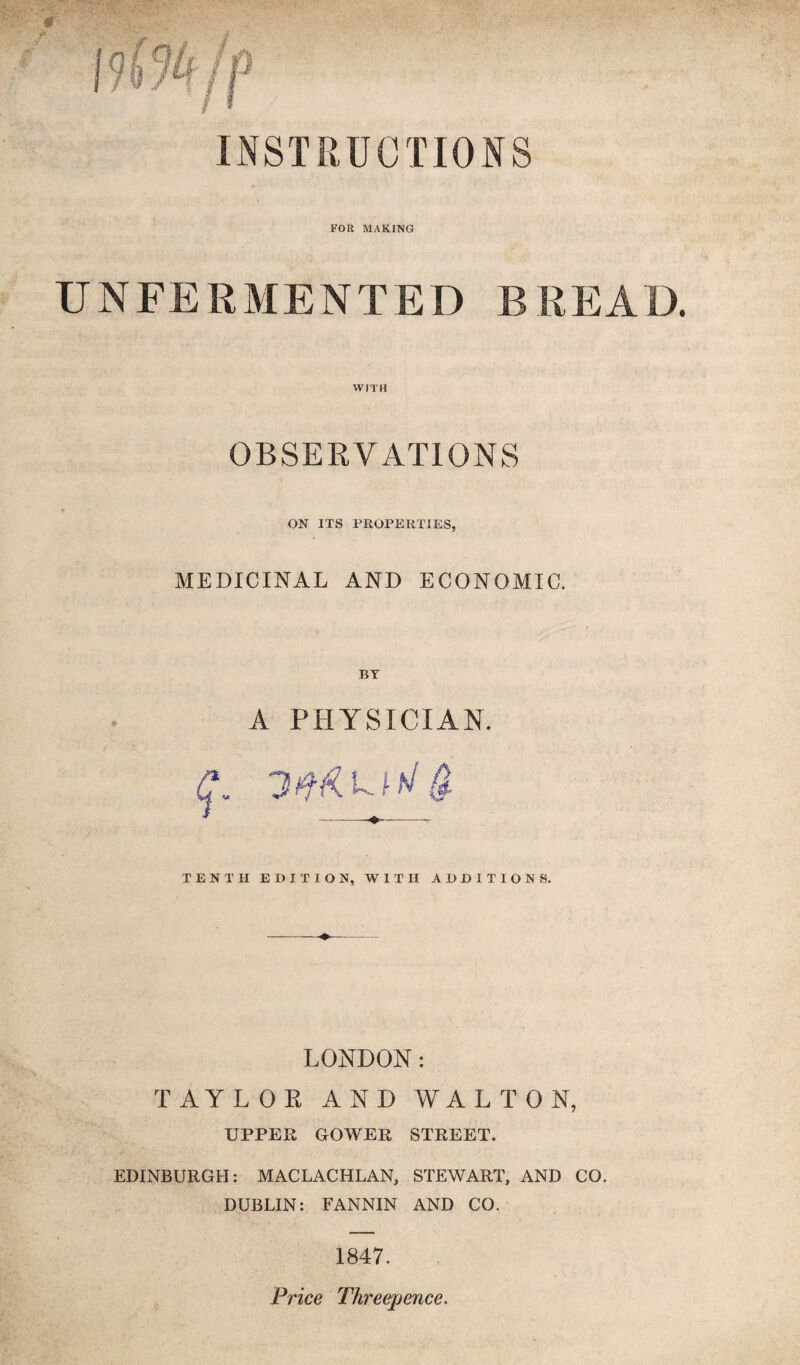 INSTRUCTIONS FOR MAKING UNFERMENTED BREAD. WITH OBSERVATIONS ON ITS FROPEUTIES, MEDICINAL AND ECONOMIC. A PHYSICIAN. * -——- TENTH EDITION, WITH ADDITIONS. LONDON: TAYLOR AND WALTON, UPPER GOWER STREET. EDINBURGH: MACLACHLAN, STEWART, AND CO. DUBLIN: FANNIN AND CO. 1847. Price Threepence.