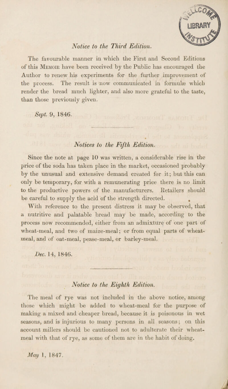 Notice to the Third Edition, The favourable manner in which the First and Second Editions of this Memoir have been received by the Public has encouraged the Author to renew his experiments for the further improvement of the process. The result is now communicated in formulge which render the bread much lighter, and also more grateful to the taste, than those previously given. Sept. 9, 1846. Notices to the Fifth Edition. Since the note at page 10 was written, a considerable rise in the price of the soda has taken place in the market, occasioned probably by the unusual and extensive demand created for it; but this can only be temporary, for with a remunerating price there is no limit to the productive powers of the manufacturers. Retailers should be careful to supply the acid of the strength directed. ^ With reference to the present distress it may be observed, that a nutritive and palatable bread may be made, according to the process now recommended, either from an admixture of one part of wheat-meal, and two of maize-meal; or from equal parts of wheat- meal, and of oat-meal, pease-meal, or barley-meal, Dec. 14, 1846. Notice to the Eighth Edition. The meal of rye was not included in the above notice, among those which might be added to wheat-meal for the purpose of making a mixed and cheaper bread, because it is poisonous in wet seasons, and is injurious to many persons in all seasons; on this account millers should be cautioned not to adulterate their wheat- meal with that of rye, as some of them are in the habit of doing. May 1, 1847.