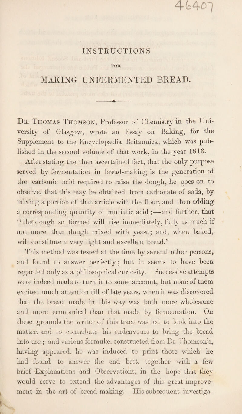 FOK MAKING UNFERMENTED BREAD. Dr. Thomas Thomson, Professor of Chemistry in the Uni¬ versity of Glasgow, wrote an Essay on Baking, for the Supplement to the Encyclopgedia Britannica, which was pub¬ lished in the second volume of that work, in the year 1816. After stating the then ascertained fact, that the only purpose served by fermentation in bread-making is the generation of the carbonic acid required to raise the dough, he goes on to observe, that this may be obtained from carbonate of soda, by mixing a portion of that article with the flour, and then adding a corresponding quantity of muriatic acid ;—and further, that “ the dough so formed will rise immediately, fully as much if not more than dough mixed with yeast; and, when baked, will constitute a very light and excellent bread.” This method was tested at the time by several other persons, and found to answer perfectly; but it seems to have been regarded only as a philosophical curiosity. Successive attempts were indeed made to turn it to some account, but none of them excited much attention till of late years, when it was discovered that the bread made in this way was both more wholesome and more economical than that made by fermentation. On these grounds the writer of this tract was led to look into the matter, and to contribute his endeavours to bring the bread into use ; and various formulae, constructed from Dr. lliomson’s, having appeared, he was induced to print those which he had found to answer the end best, together with a few brief Explanations and Observations, in the hope that they would serve to extend the advantages of this great improve¬ ment in the art of bread-making. His subsequent investiga-