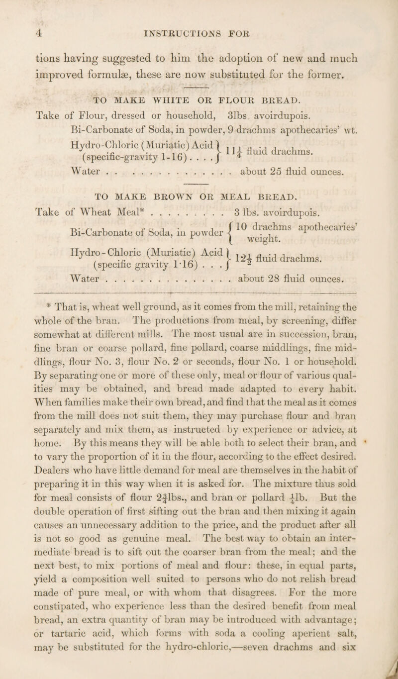 tions having suggested to him the adoption of new and much improved formulae, these are now substituted for the former. TO MAKE WHITE OR FLOUR BREAD. Take of Flour, dressed or household, 31bs. avoirdupois. Bi-Carbonate of Soda, in powder, 9 drachms apothecaries’ wt. Hydro-Chloric (Muriatic) Acid 1 (specific-gravity 1-16). • • - J Water.about 25 fluid ounces. 11;^ fluid drachms. TO MAKE BROWN OR MEAL BREAD. Take of Wheat MeaP Bi-Carbonate of Soda, in powder 3 lbs. avoirdupois. 10 drachms apothecaries’ weight. Hydro-Chloric (Muriatic) Acid (specific gravity 1'16) . . .j Water... 12T fluid drachms, about 28 fluid ounces. * That is, wheat well ground, as it comes from the mill, retaining the whole of the bran. The productions from meal, by screening, differ somewhat at different mills. The most usual are in succession, bran, fine bran or coarse pollard, fine pollard, coarse middlings, fine mid¬ dlings, flour No. 3, flour No. 2 or seconds, flour No. 1 or household. By separating one or more of these only, meal or flour of various qual¬ ities may be obtained, and bread made adapted to every habit. When families make their own bread, and find that the meal as it comes from the mill does not suit them, they may purchase flour and bran separately and mix them, as instructed by experience or advice, at home. By this means they will be able both to select their bran, and * to vary the proportion of it in the flour, according to the effect desired. Dealers who have little demand for meal are themselves in the habit of preparing it in this w^ay when it is asked for. The mixture thus sold for meal consists of flour 2-|lbs., and bran or pollard Tib. But the double operation of first sifting out the bran and then mixing it again causes an unnecessary addition to the price, and the product after all is not so good as genuine meal. The best way to obtain an inter¬ mediate bread is to sift out the coarser bran from the meal; and the next best, to mix portions of meal and flour: these, in equal parts, yield a composition well suited to persons who do not relish bread made of pure meal, or with whom that disagrees. For the more constipated, who experience less than the desired benefit from meal bread, an extra quantity of bran may be introduced with advantage; or tartaric acid, which forms with soda a cooling aperient salt, may be substituted for the hydro-chloric,—seven drachms and six