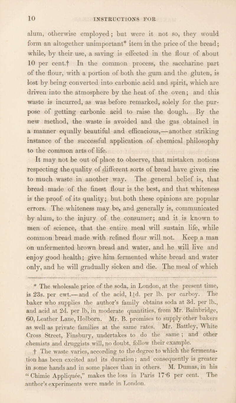 alum, otherwise employed; but were it not so, they would form an altogether unimportant* item in the price of the bread; while, by their use, a saving is effected in the flour of about 10 per cent.f In the common process, the saccharine part of the flour, with a portion of both the gum and the gluten, is lost by being converted into carbonic acid and spirit, which are driven into the atmosphere by the heat of the oven; and this waste is incurred, as was before remarked, solely for the pur¬ pose of getting carbonic acid to raise the dough. By the new method, the waste is avoided and the gas obtained in a manner equally beautiful and efflcacious,—another striking instance of the successful application of chemical philosophy to the common arts of life. It may not be out of place to observe, that mistaken notions respecting the quality of different sorts of bread have 2:iven rise to much waste in another way. The general belief is, that bread made of the finest flour is the best, and that whiteness is the proof of its quality; but both these opinions are popular errors. The whiteness may be, and generally is, communicated by alum, to the injury of the consumer; and it is known to men of science, that the entire meal will sustain life, while common bread made with refined flour will not. Keep a man on unfermented brown bread and water, and he will live and enjoy good health; give him fermented white bread and water only, and he will gradually sicken and die. The meal of which * The wholesale price of the soda, in London, at the present time, is 23s. per cwt.— and of the acid, l^d. per lb. per carboy. The baker who supplies the author’s family obtains soda at 3d. per lb., and acid at 2d. per lb, in moderate quantities, from Mr. Bainbridge, 60, Leather Lane, Ilolborn. Mr. B. promises to supply other bakers as well as private families at the same rates. Mr. Battley, Mdiite Cross Street, Finsbury, undertakes to do the same ; and other chemists and druggists will, no doubt, follow their example. t The waste varies, according to the degree to which the fermenta¬ tion has been excited and its duration; and consequently is greater in some hands and in some places than in others. M. Dumas, in his ‘‘Chimie Appliqu^e,” makes the loss in Paris 17'6 per cent. The author’s experiments were made in London.