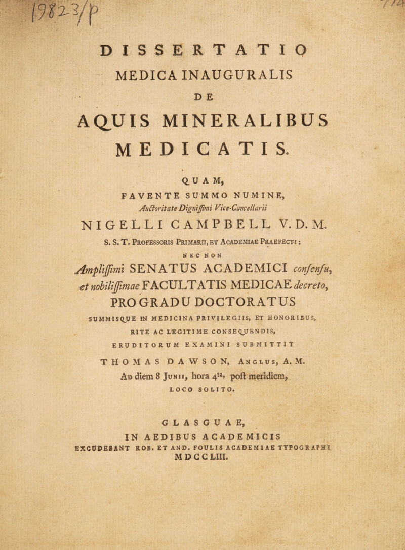 DISSERTATIO MEDICA INAUGURALIS DE AQ.UIS MINERALIBUS MEDICATIS. 0. U A M, FAVENTE SUMMO NUMINE, AuEioritais Dtgntpmi Vies-Caneellarn NIGELLI CAMPBELL V. D. M, S. S. T. Professoris Primarii, et Academiae Praefecti ; NEC NON jimpltjfmi SENATUS ACADEMICI confen/u, et nobilijfmae FACULTATIS MEDICAE decreto, PRO GRADU DOCTORATUS SUMMISQUE IN MEDICINA PRIVILEGIIS, ET HONORIBUS^ RITE AC LEGITIME CONSEQUENDIS, ERUDITORUM EXAMINI SUBMITTIT THOMAS DAWSON, Anglus, A. M, Ad diem 8 Junii, hora 4^^, pofl: meridiem, LOC0 SOLITO. G L A S G U A E, IN AEDIBUS ACADEMICIS EXCUDEBANT ROB. ET AND. FOULIS ACADEMIAE TYPOGRAPHS M D G G LIII.