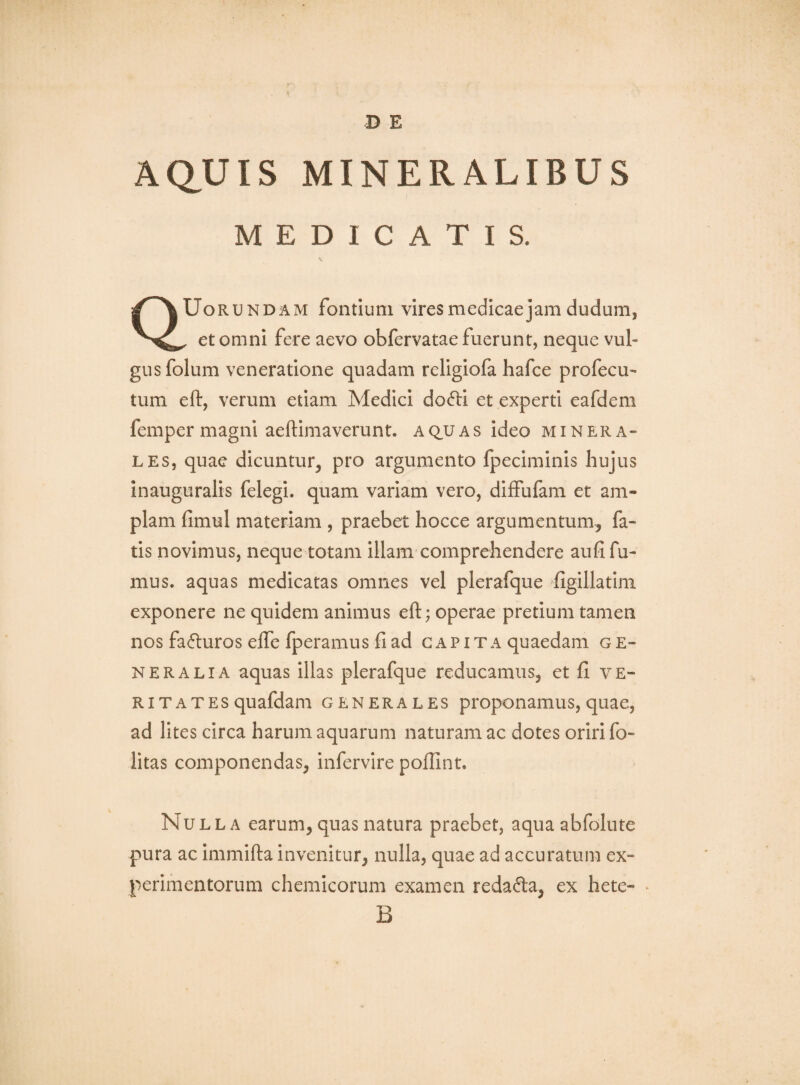 D E AQ.UIS MINERALIBUS MEDICATIS. QUorundam fontium vires medicae jam dudum, , et omni fere aevo obfervatae fuerunt, neque vul¬ gus folum veneratione quadam religiofa hafce profecu^ tum eft, verum etiam Medici do6li et experti eafdem femper magni aeftimaverunt. aq,uas ideo minera¬ les, quae dicuntur, pro argumento fpeciminis hujus inauguralis felegi. quam variam vero, diffufam et am¬ plam fimul materiam , praebet hocce argumentum, fa¬ tis novimus, neque totam illam comprehendere aufi fu¬ mus. aquas medicatas omnes vel plerafque figillatini exponere ne quidem animus eft; operae pretium tamen nos fafluros efle fperamus fi ad capita quaedam g e- NERALiA aquas Illas plerafque reducamus, et fi ve¬ ritates quafdam GENERALES proponamus, quae, ad lites circa harum aquarum naturam ac dotes oriri fo- litas componendas, infervire poftlnt. Nulla earum, quas natura praebet, aquaabfolute pura ac Immifta invenitur, nulla, quae ad accuratum ex¬ perimentorum chemicorum examen redafta, ex hete- ^ B