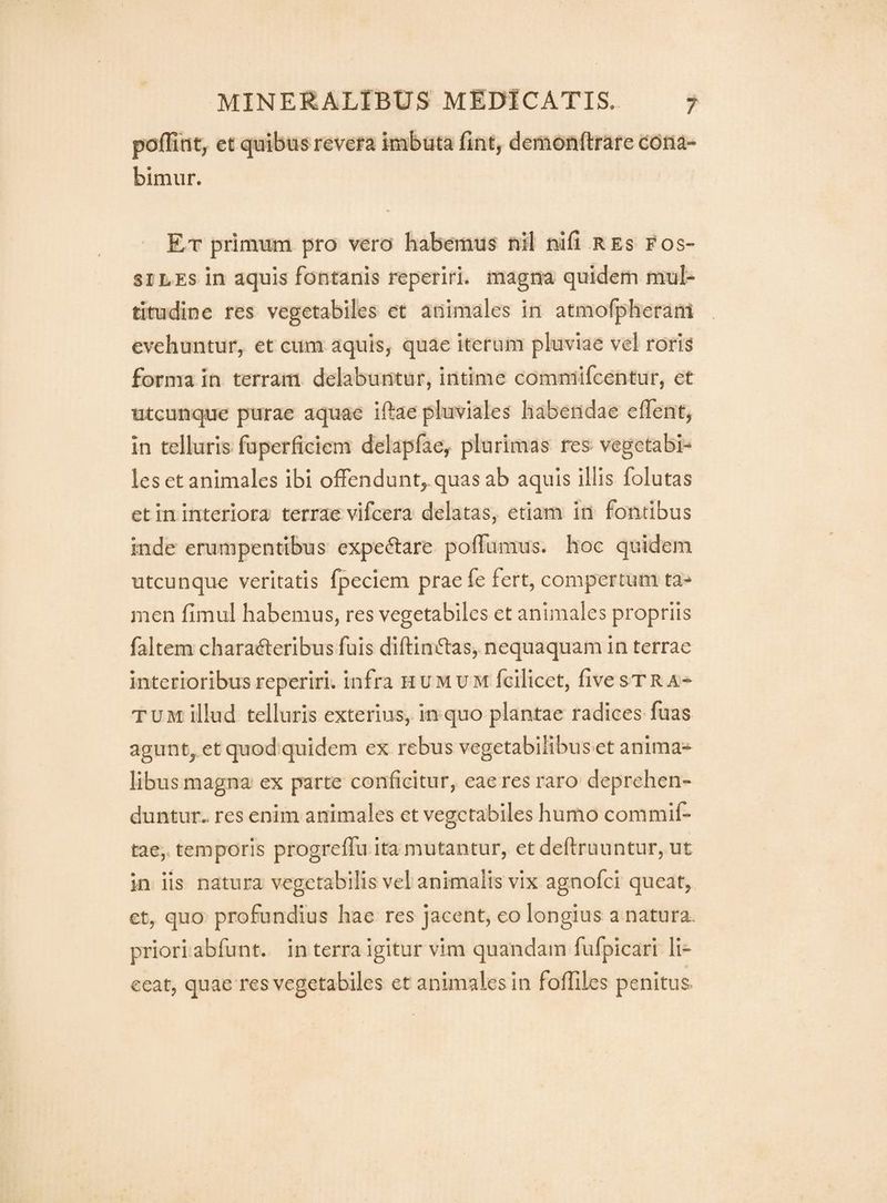 poflint, et quibus reveira imbuta fint, demonftrare cona¬ bimur. Et primum pro vero habemus nil nifi res fos¬ siles in aquis fontanis reperiri. magna quidem mul¬ titudine res vegetabiles et animales in atmofpheram evehuntur, et cum aquis, quae iterum pluviae vel roris forma in terram delabuntur, intime commifcentur, er utcunque purae aquae iftae pluviales habendae effent, in telluris fuperficiem delapfae, plurimas res> vegetabi¬ les et animales ibi offendunt, quas ab aquis illis folutas et in interiora' terrae vifcera delatas, etiam in fontibus inde erumpentibus expeiftare poffumus. hoc quidem utcunque veritatis fpeciem prae fe fert, compertum ta¬ men fimul habemus, res vegetabiles et animales propriis faltem characteribus fuis diftinCtas, nequaquam in terrae interioribus reperiri. infra humum fcllicet, five stra¬ tum illud telluris exterius, in quo plantae radices fuas agunt, et quod quidem ex rebus vegetabilibusTt anima¬ libus magna ex parte conficitur, eae res raro deprehen¬ duntur., res enim animales et vegetabiles humo commif- tae, temporis progreffu ita mutantur, et deftruuntur, ut in iis natura vegetabilis vel animalis vix agnofci queat, et, quo profundius hae res jacent, eo longius a natura, priori abfunt. in terra igitur vim quandam fufpicari li¬ ceat, quae res vegetabiles et animales In fofliles penitus