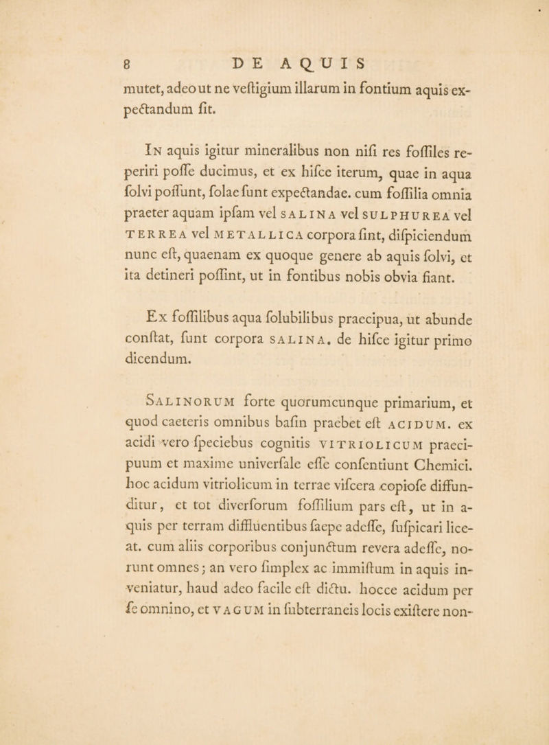 mutet, adeo ut ne veftigium illarum in fontium aquis ex- pe<5i:andum fit. In aquis igitur mineralibus non nifi res foffiles re- periri pofle ducimus, et ex hifce iterum, quae in aqua folvi poiTunt, folaefunt expeflandae. cum foflilia omnia praeter aquam ipfam vel salin a vel sulphurea vel TERREA vel METALLICA corporafint, dllpiciendum nunc eft, quaenam ex quoque genere ab aquis folvi, et ita detineri poffint, ut in fontibus nobis obvia fiant. Ex fofTilibus aqua folubilibus praecipua, ut abunde confiat, funt corpora salina, de hifce igitur primo dicendum. Salinorum forte quorumcunque primarium, et quod caeteris omnibus bafin praebet efi acidum, ex acidi vero fpeciebus cognitis vitriolicum praeci¬ puum et maxime univerfale efie confentiunt Chemici. hoc acidum vitriolicum in terrae vifcera copiofe diffun¬ ditur, et tot diverforum folTilium pars efi, ut in a- quls per terram diffluentibus faepe adeffe, fufpicari lice¬ at. cum aliis corporibus conjun6lum revera adeffe, no¬ runt omnes; an vero fimplex ac immifium in aquis in¬ veniatur, haud adeo facile efi dl61u. hocce acidum per fe omnino, et va g UM in fubterraneis locis exiftere non-