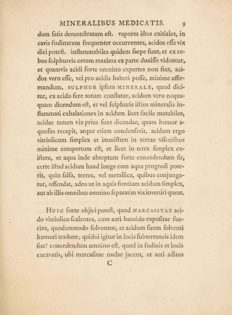 dum fatis demonftratum eft. vapores iftos exitiales, in cavis fodinarum frequenter occurrentes, acidos efle vix dici poteft. Inflammabiles quidem faepe funt, et ex re¬ bus fulphureis ortum maxima ex parte duxifle videntur,. et quamvis acidi forte omnino expertes non fint, aci¬ dos vero elTe, vel pro acidis haberi polTe, minime affir¬ mandum. SULPHUR ipfum MINERALE, quod dici- tur, ex acido fere totum conflatur, acidum vero nequa¬ quam dicendum efl, et vel fulphuris iftius mineralis in¬ flammati exhalationes in acidum licet facile mutabiles, acidae tamen vix prius funt dicendae, quam humor a- quofus recepit, atque etiam condenfavir. acidum ergo vitriolicum fimplex et iminiftum in terrae vifceribus minime compertum eft, et licet in terra fimplex ex- iftere, ct aqua inde abreptum forte concedendum fit, certe iftud acidum haud longe cum aqua progredi pote¬ rit, quin falfa, terrea, vel metallica, quibus conjunga¬ tur, offendat, adeo ut in aquis fontium acidum fimplex, aut ab illis omnibus omnino feparatim vix inveniri queat.. Huic forte objicipoteft, quod marcasitae aci¬ do vitriolico fcalentes, cum aeri humido expofitae fue¬ rint, quodammodo folvuntur, et acidum fuum folventi humori tradunt; quidni igitur in locis fubterraneis idem fiat? concedendum omnino eft, quod in fodinis et locis excavatis, ubi marcafitae nudae jacent, et aeri aditus G