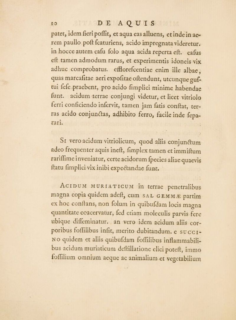 patet, idem fieri poflit, et aqua eas alluens, et inde in ae¬ rem paullo poftfcaturiens, acido impregnata videretur, in hocce autem cafu folo aqua acida reperta eft. cafus eft tamen admodum rarus, et experimentis idoneis vix adhuc comprobatus. eiHorefcentiae enim ille albae, quas marcafitae acricxpofitaeoftendunt, utcunqueguf- tui fefe.praebent, pro acido fimplici minime habendae funt. acidum terrae conjungi videtur, et licet vitriolo ferri conficiendo infervit, tamen jam fatis conflat, ter¬ ras acido conjun^las, adhibito ferro, facile inde fepa- rari. % ( Si vero acidum-vitriolicum, quod aliis conjungium adeo frequenter aquis inefl, fimplex tamen et immiflum rariffime inveniatur, certe acidorum fpecies aliae quaevis flatu fimplici vix inibi expe<5tandac funt. Acidum muriaticum in terrae penetralibus magna copia quidem adefl, cum sal gemm^ partim ex hoc conflans, non folum in quibufdam locis magna quantitate coacervatur, fed etiam moleculis parvis fere ubique diffeminatur., an vero idem acidum aliis cor¬ poribus foflilibus iniit, merito dubitandum, c succi- N o quidem et aliis quibufdam foffilibus inflammabili- bus acidum muriaticum dcllillatione elici potefl, immo foffilium omnium aeque ac animalium et vegetabilium
