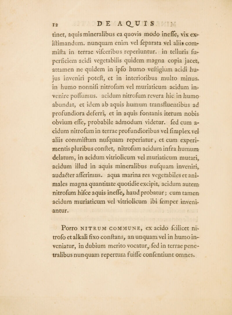 DEA CLV I S Im tinet, aquis mineralibus ea quovis modo inefTe, vix ex^ illimandum, nunquam enim vel feparata vel aliis corur mlfta in terrae vifceribus reperiuntur. in telluris fu- perficieni acidi vegetabilis quidem magna copia jacet, attamen ne quidem in ipfo humo veftigium acidi hu¬ jus inveniri poteft, et in interioribus multo minus, in humo nonnifi nitrofum vel muriaticum acidum in¬ venire poffumus. acidum nitrofum revera hic in humo abundat, et idem ab aquis humum transfluentibus ad profundiora deferri, et in aquis fontanis iterum nobis obvium effe^ probabile admodum videtur, fed cum a- cidum nitrofum in terrae profundioribus vel fimplex vel aliis Gommiftum nufquam reperiatur, et cum experi¬ mentis pluribus condet, nitrofum acidum infra humum delatum, in acidum vitriolicum vel muriaticum mutari,, acidum illud iii aquis mineralibus nufquam inveniri, audafler afferimus, aqua marina res vegetabiles et ani¬ males magna quantitate, quotidie excipit, acidum autem nitrofum hifce aquis ineffe^ haud probatur; cum tamen acidum muriaticum vel vitriolicum ibi femper inveni¬ antur. Porro NITRUM COMMUNE, ex acido fcillcet ni- trofo et alkali fixo conflans, an unquam vel in humo in¬ veniatur, in dubium merito vocatur,; fed in terrae pene¬ tralibus nunquam repertum fuiffe confentiunt omnes^