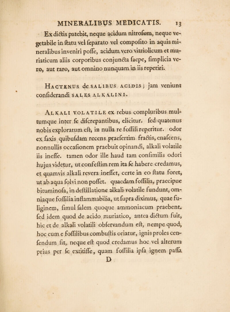 Ex diftis patebit, neque ^cidum nitro&m, neque ve¬ getabile in ftatu vel feparato vel compofito in aquis mi¬ neralibus inveniri polTe, acidum, vero viiriolicum et mu¬ riaticum aliis corporibus conjuncta faepe, fimplicia ve¬ ro, aut raro, automnino nunquam in iis repeririv Hactenus de>sALiBUs. a.giois ; jam veniunt confiderandi. sal e.s al k alin r. Alkali volatile ex rebus compluribus.mul¬ tumque inter.fe diferepantibus, elicitur, fediquatenus nobis exploratum eft, in nulla re foffili reperitur. odor ex,faxis quibufdam recens.praefertmi fraftis,enafcens, nonnullis occafionem praebuit opinandi, alkali volatile iis inelTe. tamen odor ille haud tam confimilis odori hujus videtur, ut confeftim rem ita fc habere credamus, et quamvis alkali revera inelTet, certe in eo ftatu foret, ut ab aqua folvi non poflet, quaedam foffilia, praecipue bituminofa, in deftillatione a«lkali volatile fundunt, om-. niaque foffilia inflammabilia, ut fupra diximus, quae fu¬ liginem, fimul falem quoque ammoniaeum praebent, fed idem quod de acido, muriatico, antea di(ft:um fuit, hic et de alkali volatili obfervandum eft, nempe quod^ hoc cum e foffilibus combuftis oriatur, ignis proles cen^ fendum fit, neque eft quod credamus hoc vel alterum prius per fe extkifle, quam foffilia ipfa ignem pafla, D