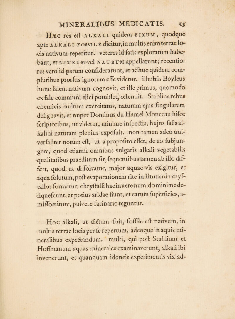 HiEC res ert: alkali quidem fixum, quodque apte ALKALi FOSSILE dicitur,iumultisenirnterraelo- cis nativum reperitur. veteres id fatis exploratum habe- ibant, et NixRUM vel n atrum appellarunt; recentio- res vero id parum conhderarunt, et adhuc quidem com¬ pluribus prorfus ignotum efle videtur, illuliris Boyleus hunc falem nativum cognovit, et ille primus, quomodo ex fale communi elici potuifTet, oftendit. Stahlius rebus chemicis multum exercitatus, naturam ejus fingularem defignavit, et nuper Dominus du Hamel Monceau hifcc fcriptoribus, ut videtur, minime infpeftis, hujus falis al- kalini naturam plenius expofuit. non tamen adeo uni- verfaliter notum eft, ut a propofito elTet, de eo fubjun- ‘gere, quod etiamh omnibus vulgaris alkali vegetabilis qualitatibus praeditum fit, fequentibus tamen ab illo dif¬ fert, quod, ut diflblvatur, major aquae vis exigitur, et aqua folutum, poft evaporationem rite inftitutamin cryf- tallos formatur, chryftalli hae in aere humido minime de» diquefcunt, at potius aridae fiunt, et earum fuperficies, a- mifib nitore, pulvere farinario teguntur. Hoc alkali, ut diftum fuit, follile efi naftvum, In multis terrae locis per fe repertum, adeoq-uc in aquis mi¬ neralibus expeftandum. multi, qiti poft Stahlium et Hoffmanum aquas minerales examinaverunt, alkali ibi invenerunt, et quanquam idoneis experimentis vix ad-