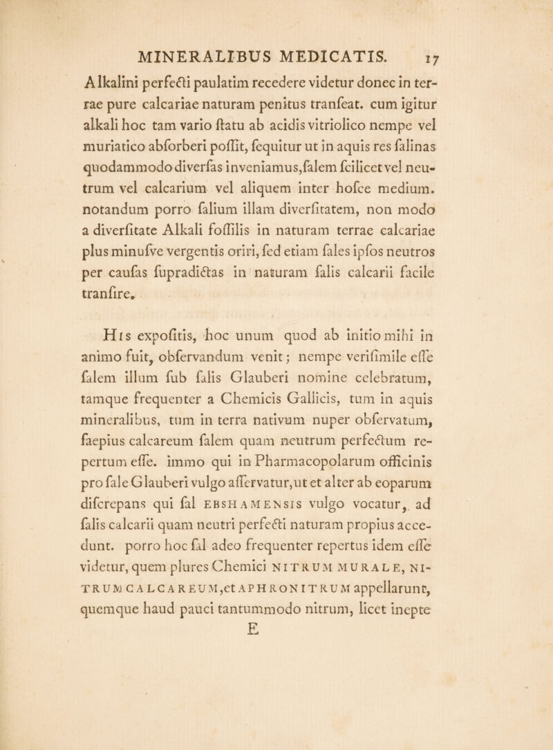 Alkalini perfefli paulatim recedere videtur donec in ter¬ rae pure calcariae naturam penitus tranfeat. cum igitur alkalihoc tam vario ftatu ab acidis vitriolico nempe vel muriatico abforberi poffit, fequitur ut in aquis res falinas quodammodo diverfas inveniamus,falem fcilicetvel neu¬ trum vel calcarium vel aliquem inter hofce medium, notandum porro falium illam diverfitatem, non modo a diverfitate Alkali foffilis in naturam terrae calcariae plus minufve vergentis oriri, fed etiam fales ipfos neutros per caufas fupradiftas in naturam falis calcarii facile tranfire. Hi s expofitis, boc unum quod ab initio mihi In animo fuit, obfervandum venit; nempe verlfimile effe falem Illum fub falis Glauberi nomine celebratum, tamque frequenter a Chemicis Gallicis, tum in aquis mineralibus, tum in terra nativum nuper obfervatum, faepius calcareum falem quam neutrum perfectum re¬ pertum» effe. immo qui in Pharmacopolarum officinis pro fale Glauberi vulgo affervaturjUt et alter ab eoparum difcrepans qui fal ebshamensis vulgo vocatur,^ ad falis calcarii quam neutri perfecli naturam propius acce¬ dunt. porro hoc fal adeo frequenter repertus Idem effe videtur, quem plures Chemici nitrum xMURAle, NI- T r u ivj c a l g a r e u xM ,et a p h r o n i t r u m appellarunt, quemque haud pauci tantummodo nitrum, licet inepte E