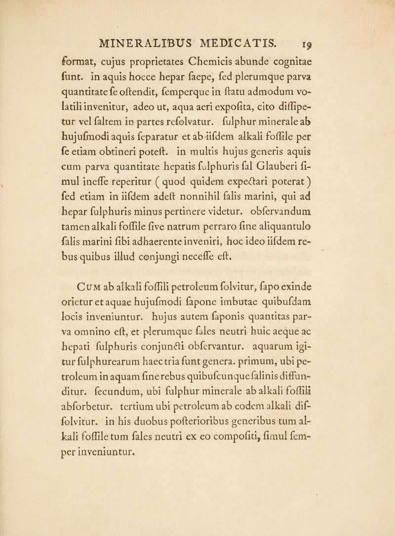 format, cujus proprietates Chemicis abunde cognitae funt. in aquis hocce hepar faepe, fed plerumque parva quantitate feoftendit, femperquein ftatu admodum vo¬ latili invenitur, adeo ut, aqua aeri expofita, cito diflipe- tur vel faltem in partes refolvatur. fulphur minerale ab hujufmodi aquis feparatur et ab iifdem alkali foffile per fe etiam obtineri poteft. in multis hujus generis aquis cum parva quantitate hepatis fulphuris fal Glauberi fi- mul inelTe reperitur ( quod quidem expe(n:ari poterat) fed etiam in iifdem adeR nonnihil falis marini, qui ad hepar fulphuris minus pertinere videtur, obfervandum tamen alkali foffile five natrum perraro fine aliquantulo falis marini fibi adhaerente inveniri, hoc ideo iifdem re¬ bus quibus illud conjungi necefle eft. Cum ab alkali foflili petroleum folvitur, fapo exinde orietur et aquae hujufmodi fapone imbutae quibufdam locis inveniuntur, hujus autem faponis quantitas par¬ va omnino eft, et plerumque fales neutri huic aeque ac hepati fulphuris conjundi obfervantur. aquarum igi¬ tur fulphurearum haec tria funt genera, primum, ubi pe¬ troleum in aquam fine rebus quibufcunquefalinis diffun¬ ditur. fecundum, ubi fulphur minerale ab alkali fofiili abforbetur. tertium ubi petroleum ab eodem alkali dif- folvitur. in his duobus pofterioribus generibus tum al¬ kali fofiiletum fales neutri ex eo compofid, fimul fem- per inveniuntur.