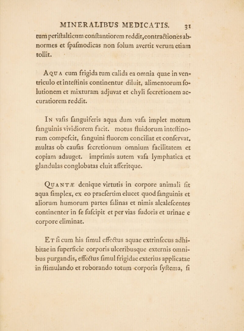 tum periftalticum conftantiorem reddit,contra6tIones ab¬ normes et fpafmodicas non folum avertit verum etiam tollit. Aq.u a cum frigida tum calida ea omnia quae in ven^ triculo etinteftinis continentur diluit, alimentorum fo^ lutionem et mixturam adjuvat ct chyli fecretioncm ac¬ curatiorem reddit. In vafis fanguiferis aqua dum vafa implet motum fanguinis vividiorem facit, motus fluidorum inteftino- rum compefcit, fanguini fluorem conciliat et confervat* multas ob caufas fecretionum omnium facilitatem et copiam adauget, imprimis autem vafa lymphatica et glandulas conglobatas eluit alTeritque. Quanta, denique virtutis in corpore animali fit aqua fimplex, ex eo praefertim elucet quod fanguinis et aliorum humorum partes falinas et nimis alcalefcentes continenter in fe fufcipit et per vias fudoris et urinae e corpore eliminat. Et fi cum his fimul effeftus aquae extrinfecus adhi¬ bitae in fuperficie corporis ulceribusque externis omni¬ bus purgandis, efferus fimul frigidae exterius applicatae in flimulando et roborando totum corporis fyftema, fi