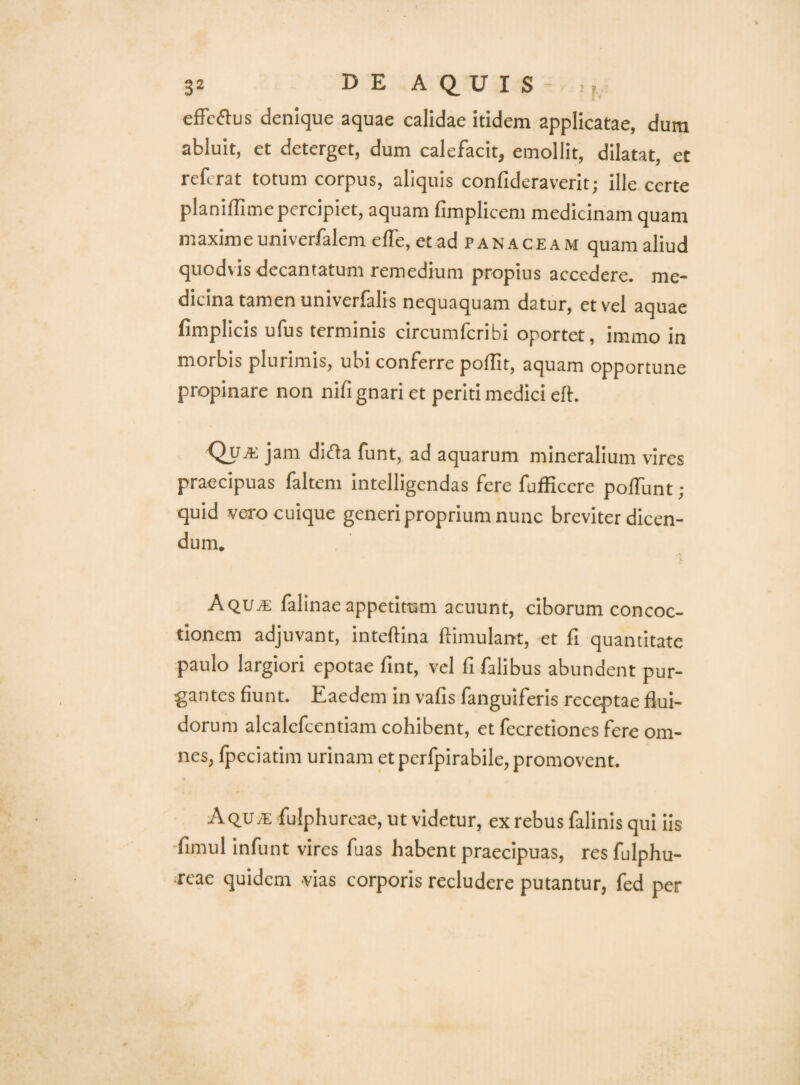 effeftus denique aquae calidae itidem applicatae, dura abluit, et deterget, dum calefacit, emollit, dilatat, et referat totum corpus, aliquis confideraverit; ille certe planifllme percipiet, aquam fimplicem medicinam quam maximeuniverfalem elTe, et ad panaceam quam aliud quodvis decantatum remedium propius accedere, me¬ dicina tamen univerfalis nequaquam datur, et vel aquae fimplicis ufus terminis circumferibi oportet, immo in morbis plurimis, ubi conferre pollit, aquam opportune propinare non nifi gnari et periti medici eft. Qua: jam difta funt, ad aquarum mineralium vires praecipuas faltem intelligendas fere fuiEcere poffunt; quid vero cuique generi proprium nunc breviter dicen¬ dum. Aqua; falinae appetitum acuunt, ciborum concoc¬ tionem adjuvant, inteftina ftimulant, et fi quantitate paulo largiori epotae fint, vel fi falibus abundent pur¬ gantes fiunt. Eaedem in vafis fanguiferis receptae flui¬ dorum alcalefcentiam cohibent, et fecretiones fere om¬ nes, fpeciatim urinam et pcrfpirabile, promovent. Aqu7E fulphurcae, ut videtur, ex rebus falinis qui iis fimul infunt vires fuas habent praecipuas, res fulphu¬ rcae quidem vias corporis recludere putantur, fed per