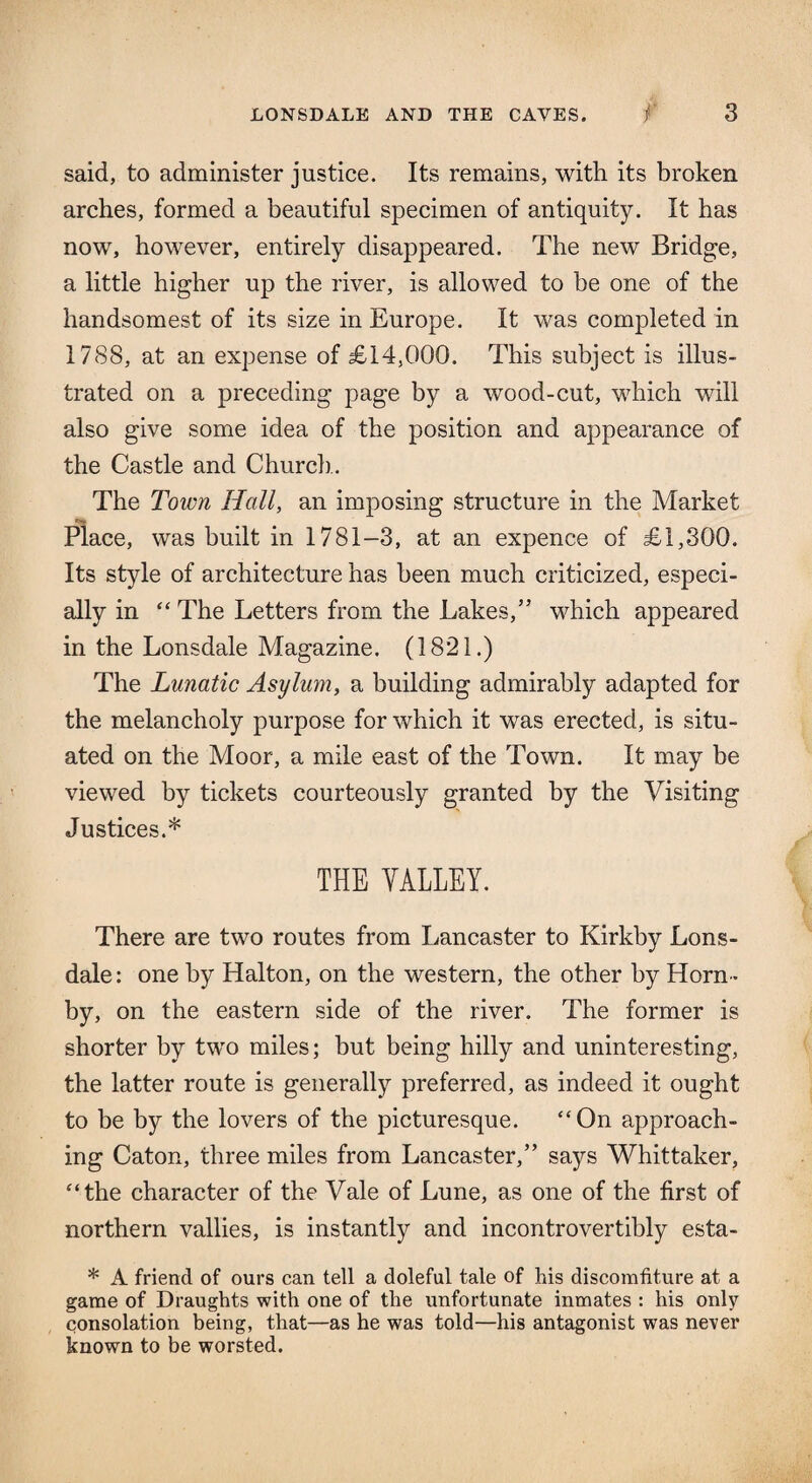 said, to administer justice. Its remains, with its broken arches, formed a beautiful specimen of antiquity. It has now, however, entirely disappeared. The new Bridge, a little higher up the river, is allowed to be one of the handsomest of its size in Europe. It was completed in 1788, at an expense of £14,000. This subject is illus¬ trated on a preceding page by a wood-cut, which will also give some idea of the position and appearance of the Castle and Church . The Town Hall, an imposing structure in the Market Place, was built in 1781-3, at an expence of £1,300. Its style of architecture has been much criticized, especi¬ ally in “ The Letters from the Lakes,” which appeared in the Lonsdale Magazine. (1821.) The Lunatic Asylum, a building admirably adapted for the melancholy purpose for which it was erected, is situ¬ ated on the Moor, a mile east of the Town. It may be viewed by tickets courteously granted by the Visiting Justices.* THE VALLEY. There are two routes from Lancaster to Kirkby Lons¬ dale : one by Halton, on the western, the other by Horn¬ by, on the eastern side of the river. The former is shorter by two miles; but being hilly and uninteresting, the latter route is generally preferred, as indeed it ought to be by the lovers of the picturesque. “On approach¬ ing Caton, three miles from Lancaster,” says Whittaker, “the character of the Vale of Lune, as one of the first of northern vallies, is instantly and incontrovertibly esta- * A friend of ours can tell a doleful tale of his discomfiture at a game of Draughts with one of the unfortunate inmates : his only consolation being, that—as he was told—his antagonist was never known to be worsted.