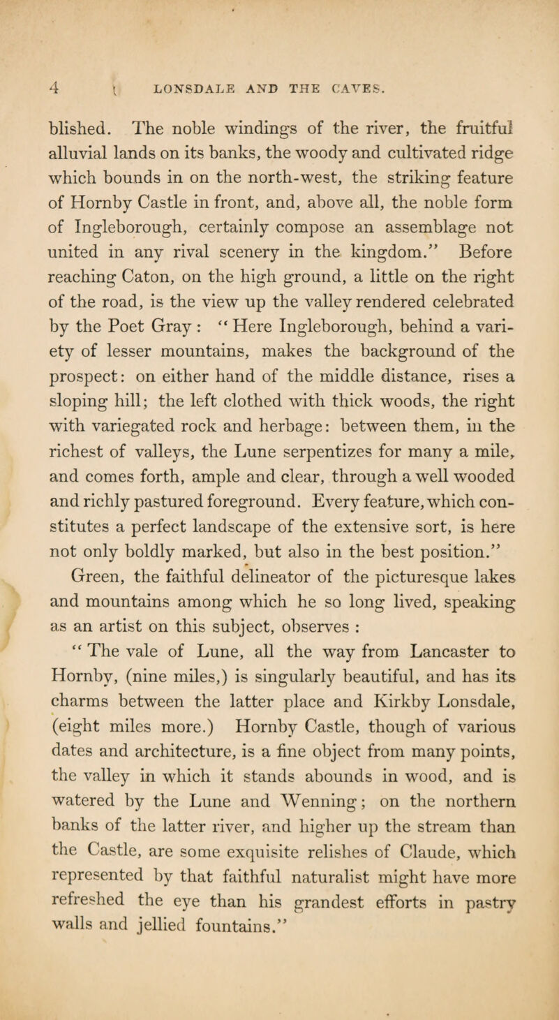 t blished. The noble windings of the river, the fruitful alluvial lands on its banks, the woody and cultivated ridge which bounds in on the north-west, the striking feature of Hornby Castle in front, and, above all, the noble form of Ingleborough, certainly compose an assemblage not united in any rival scenery in the kingdom.” Before reaching Caton, on the high ground, a little on the right of the road, is the view up the valley rendered celebrated by the Poet Gray : “ Here Ingleborough, behind a vari¬ ety of lesser mountains, makes the background of the prospect: on either hand of the middle distance, rises a sloping hill; the left clothed with thick woods, the right with variegated rock and herbage: between them, in the richest of valleys, the Lune serpentizes for many a mile, and comes forth, ample and clear, through a well wooded and richly pastured foreground. Every feature, which con¬ stitutes a perfect landscape of the extensive sort, is here not only boldly marked, but also in the best position.” Green, the faithful delineator of the picturesque lakes and mountains among which he so long lived, speaking as an artist on this subject, observes : “ The vale of Lune, all the way from Lancaster to Hornby, (nine miles,) is singularly beautiful, and has its charms between the latter place and Kirkby Lonsdale, (eight miles more.) Hornby Castle, though of various dates and architecture, is a fine object from many points, the valley in which it stands abounds in wood, and is watered by the Lune and Wenning; on the northern banks of the latter river, and higher up the stream than the Castle, are some exquisite relishes of Claude, which represented by that faithful naturalist might have more refreshed the eye than his grandest efforts in pastry walls and jellied fountains.”