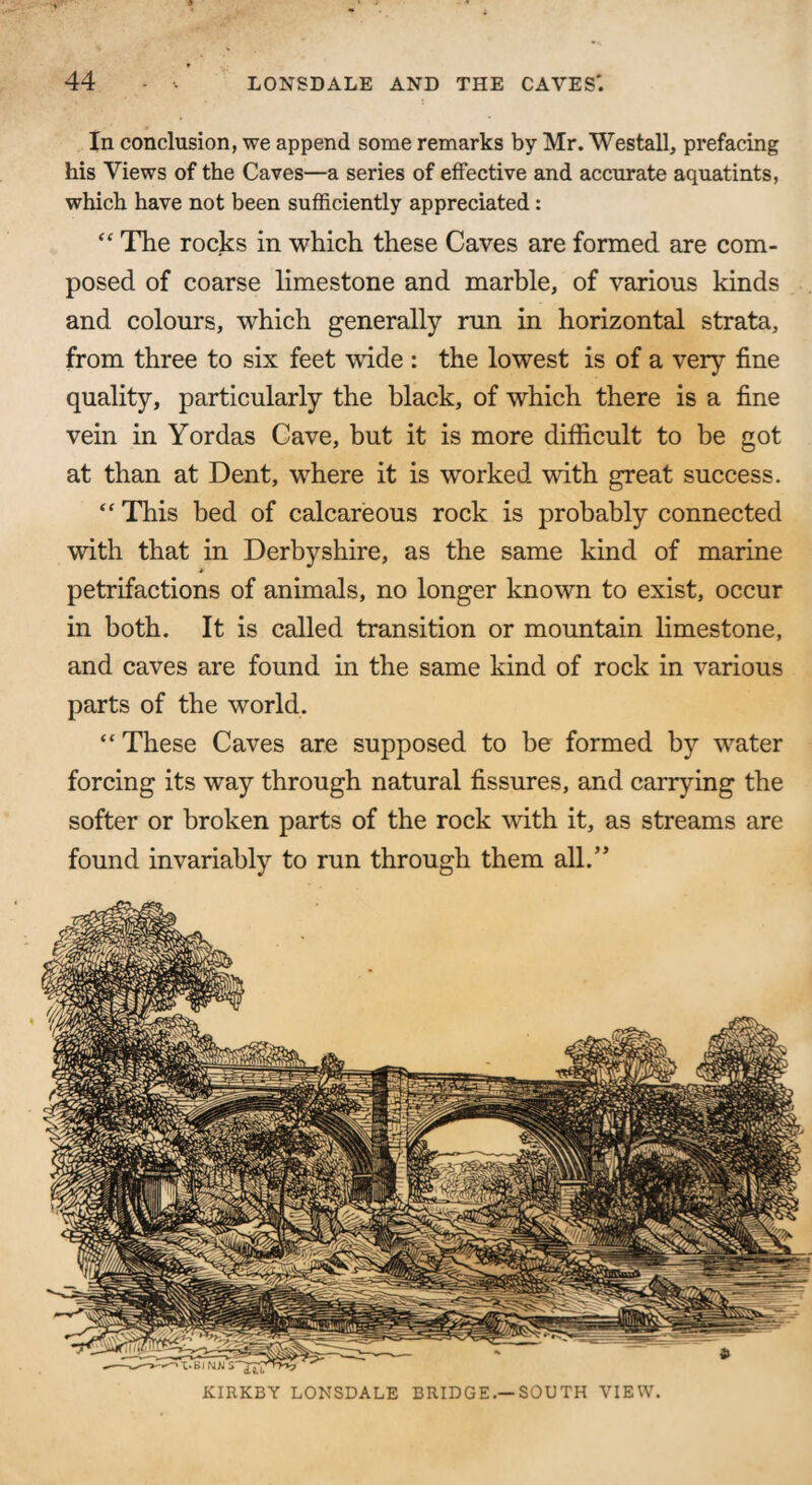 In conclusion, we append some remarks by Mr. Westall, prefacing his Views of the Caves—a series of effective and accurate aquatints, which have not been sufficiently appreciated: <£ The rocks in which these Caves are formed are com¬ posed of coarse limestone and marble, of various kinds and colours, which generally run in horizontal strata, from three to six feet wide : the lowest is of a very fine quality, particularly the black, of which there is a fine vein in Yordas Cave, but it is more difficult to be got at than at Dent, where it is worked with great success. “ This bed of calcareous rock is probably connected with that in Derbyshire, as the same kind of marine petrifactions of animals, no longer known to exist, occur in both. It is called transition or mountain limestone, and caves are found in the same kind of rock in various parts of the world. “ These Caves are supposed to be formed by water forcing its way through natural fissures, and carrying the softer or broken parts of the rock with it, as streams are found invariably to run through them all.” KIRKBY LONSDALE BRIDGE.—SOUTH VIEW.