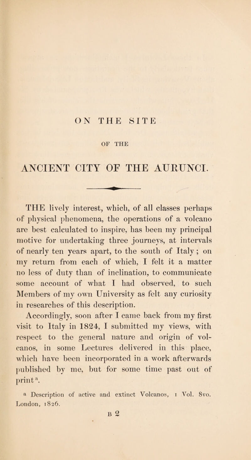 OF THE ANCIENT CITY OF THE AUEUNCI. THE lively interest, which, of all classes perhaps of physical phenomena, the operations of a volcano are best calculated to inspire, has been my principal motive for undertaking three journeys, at intervals of nearly ten years apart, to the south of Italy ; on my return from each of which, I felt it a matter no less of duty than of inclination, to communicate some account of what I had observed, to such Members of my own University as felt any curiosity in researches of this description. Accordingly, soon after I came back from my first visit to Italy in 1824, I submitted my views, with respect to the general nature and origin of vol¬ canos, in some Lectures delivered in this place, which have been incorporated in a work afterwards j)ublished by me, but for some time past out of print ^ Description of active and extinct Volcanos, i Vol. 8vo. London, 1826. B 2