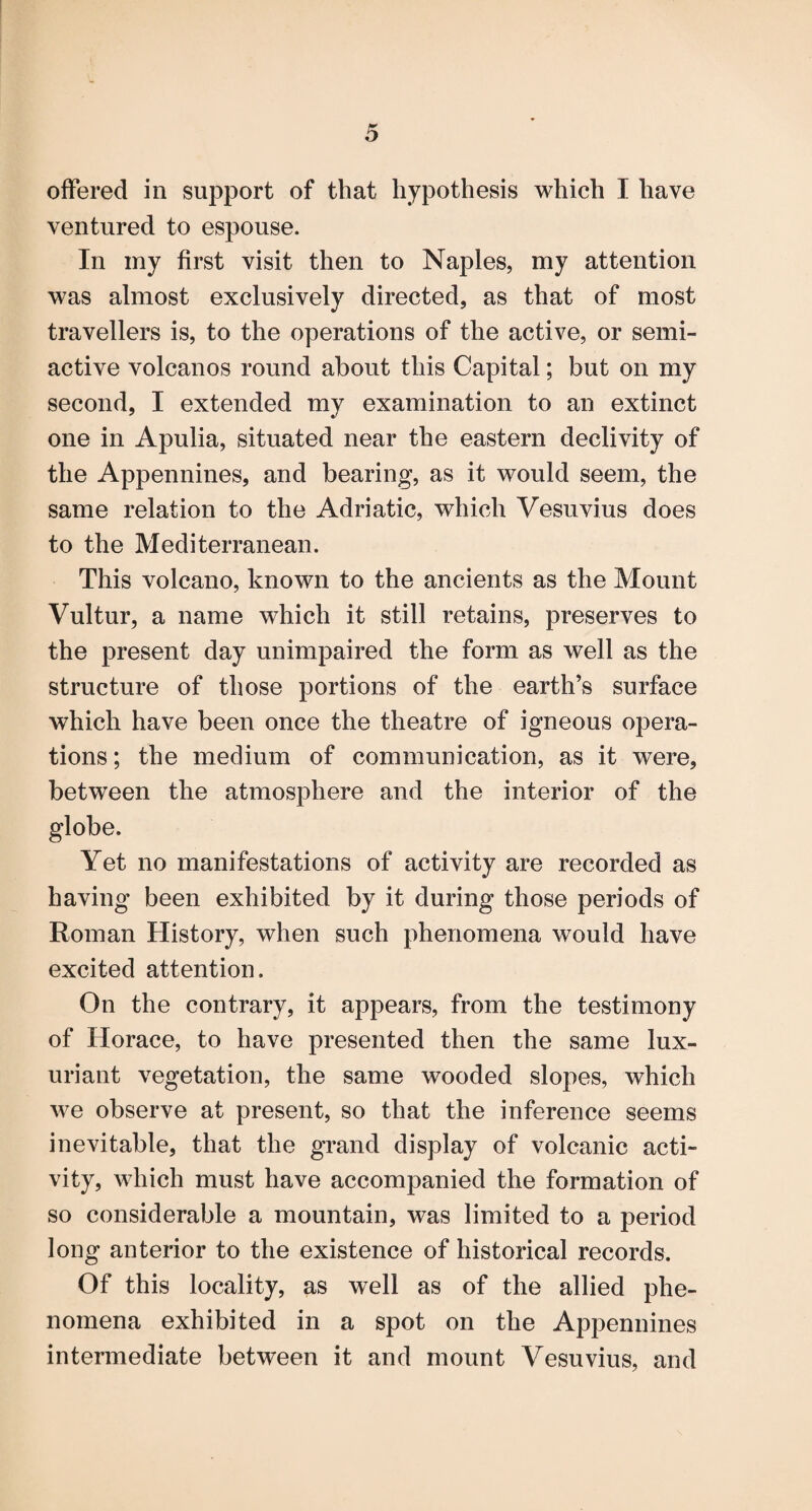 offered in support of that hypothesis which I have ventured to espouse. In my first visit then to Naples, my attention was almost exclusively directed, as that of most travellers is, to the operations of the active, or semi¬ active volcanos round about this Capital; but on my second, I extended my examination to an extinct one in Apulia, situated near the eastern declivity of the Appennines, and bearing, as it would seem, the same relation to the Adriatic, which Vesuvius does to the Mediterranean. This volcano, known to the ancients as the Mount Vultur, a name which it still retains, preserves to the present day unimpaired the form as well as the structure of those portions of the earth’s surface which have been once the theatre of igneous opera¬ tions ; the medium of communication, as it were, between the atmosphere and the interior of the globe. Yet no manifestations of activity are recorded as having been exhibited by it during those periods of Roman History, when such phenomena would have excited attention. On the contrary, it appears, from the testimony of Horace, to have presented then the same lux¬ uriant vegetation, the same wooded slopes, which we observe at present, so that the inference seems inevitable, that the grand display of volcanic acti¬ vity, which must have accompanied the formation of so considerable a mountain, was limited to a period long anterior to the existence of historical records. Of this locality, as well as of the allied phe¬ nomena exhibited in a spot on the Appennines intermediate between it and mount Vesuvius, and