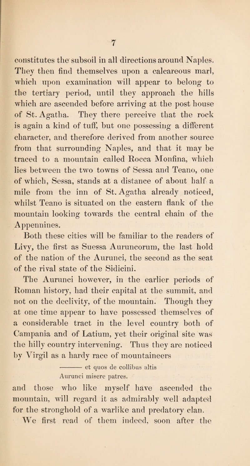 constitutes the subsoil in all directions around Naples. They then find themselves upon a calcareous marl, which upon examination will appear to belong to the tertiary period, until they approach the hills which are ascended before arriving at the post house of St. Agatha. They there perceive that the rock is again a kind of tuft* but one possessing a different character, and therefore derived from another source from that surrounding Naples, and that it may be traced to a mountain called Rocca Monfina, wdiich lies between the two towns of Sessa and Teano, one of which, Sessa, stands at a distance of about half a mile from the inn of St. Agatha already noticed, whilst Teano is situated on the eastern flank of the mountain looking towards the central chain of the Appennines. Both these cities will be familiar to the readers of Livy, the first as Suessa Auruncorum, the last hold of the nation of the Aurunci, the second as the seat of the rival state of the Sidicini. The Aurunci however, in the earlier periods of Roman history, had their capital at the summit, and not on the declivity, of the mountain. Though they at one time appear to have possessed themselves of a considerable tract in the level country both of Campania and of Latium, yet their original site was the hilly country intervening. Thus they are noticed by Virgil as a hardy race of mountaineers - et quos de collibus altis Aurunci misere patres. and those who like myself have ascended the mountain, will regard it as admirably well adapted for the stronghold of a warlike and predatory clan. We first read of them indeed, soon after the