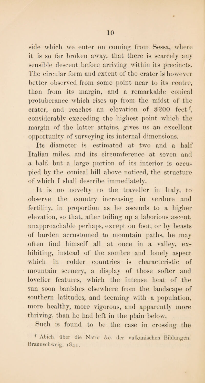 side which we enter on coming from Sessa, wliere it is so far broken away, that there is scarcely any sensible descent before arriving within its precincts, d'he circular form and extent of the crater is however better observed from some point near to its centre, than from its margin, and a remarkable conical ])rotuberance which rises up from the midst of the crater, and reaches an elevation of 3200 feet considerably exceeding the highest point which the margin of the latter attains, gives ns an excellent opportunity of surveying its internal dimensions. Its diameter is estimated at two and a half Italian miles, and its circumference at seven and a half, but a large portion of its interior is occu¬ pied by the conical hill above noticed, the structure of which I shall describe immediately. It is no novelty to the traveller in Italy, to observe the country increasing in verdure and fertility, in proportion as he ascends to a higher elevation, so that, after toiling up a laborious ascent, una])proachable perhaps, except on foot, or by beasts of burden accustomed to mountain paths, he may often find himself all at once in a valley, ex¬ hibiting, instead of the sombre and lonely aspect which in colder countries is characteristic of mountain scenery, a display of those softer and lovelier features, which the intense heat of the sun soon banishes elsewhere from the landscape of southern latitudes, and teeming with a i)opulation, more healthy, more vigorous, and ap])arently more thriving, than he had left in the ])lain below. Such is found to be the case in crossing the f Abicb, ii1)cr die Natiir &c. der vulkanischen l^ildunj^en, Jn-aunschwcig, 1841,