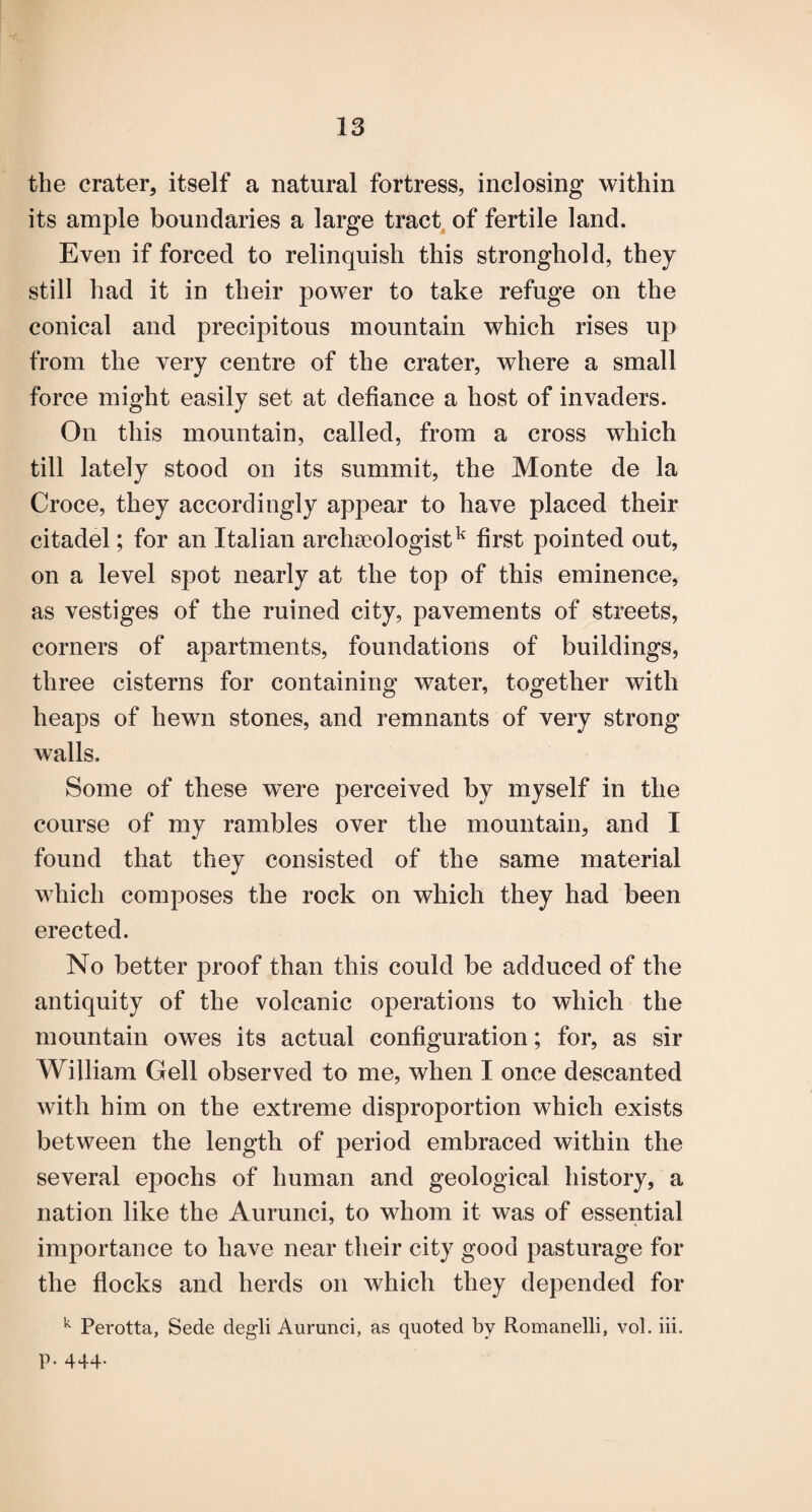 the crater, itself a natural fortress, inclosing within its ample boundaries a large tract, of fertile land. Even if forced to relinquish this stronghold, they still had it in their power to take refuge on the conical and precipitous mountain which rises up from the very centre of the crater, where a small force might easily set at defiance a host of invaders. On this mountain, called, from a cross which till lately stood on its summit, the Monte de la Croce, they accordingly appear to have placed their citadel; for an Italian archaeologist^ first pointed out, on a level spot nearly at the top of this eminence, as vestiges of the ruined city, pavements of streets, corners of apartments, foundations of buildings, three cisterns for containing water, together with heaps of hewn stones, and remnants of very strong walls. Some of these were perceived by myself in the course of my rambles over the mountain, and I found that they consisted of the same material which composes the rock on which they had been erected. No better proof than this could be adduced of the antiquity of the volcanic operations to which the mountain owes its actual configuration; for, as sir William Gell observed to me, when I once descanted with him on the extreme disproportion which exists between the length of period embraced within the several epochs of human and geological history, a nation like the Aurunci, to whom it was of essential importance to have near their city good pasturage for the flocks and herds on which they depended for ^ Perotta, Sede degli Aurunci, as quoted by Romanelli, vol. iii. p. 444.