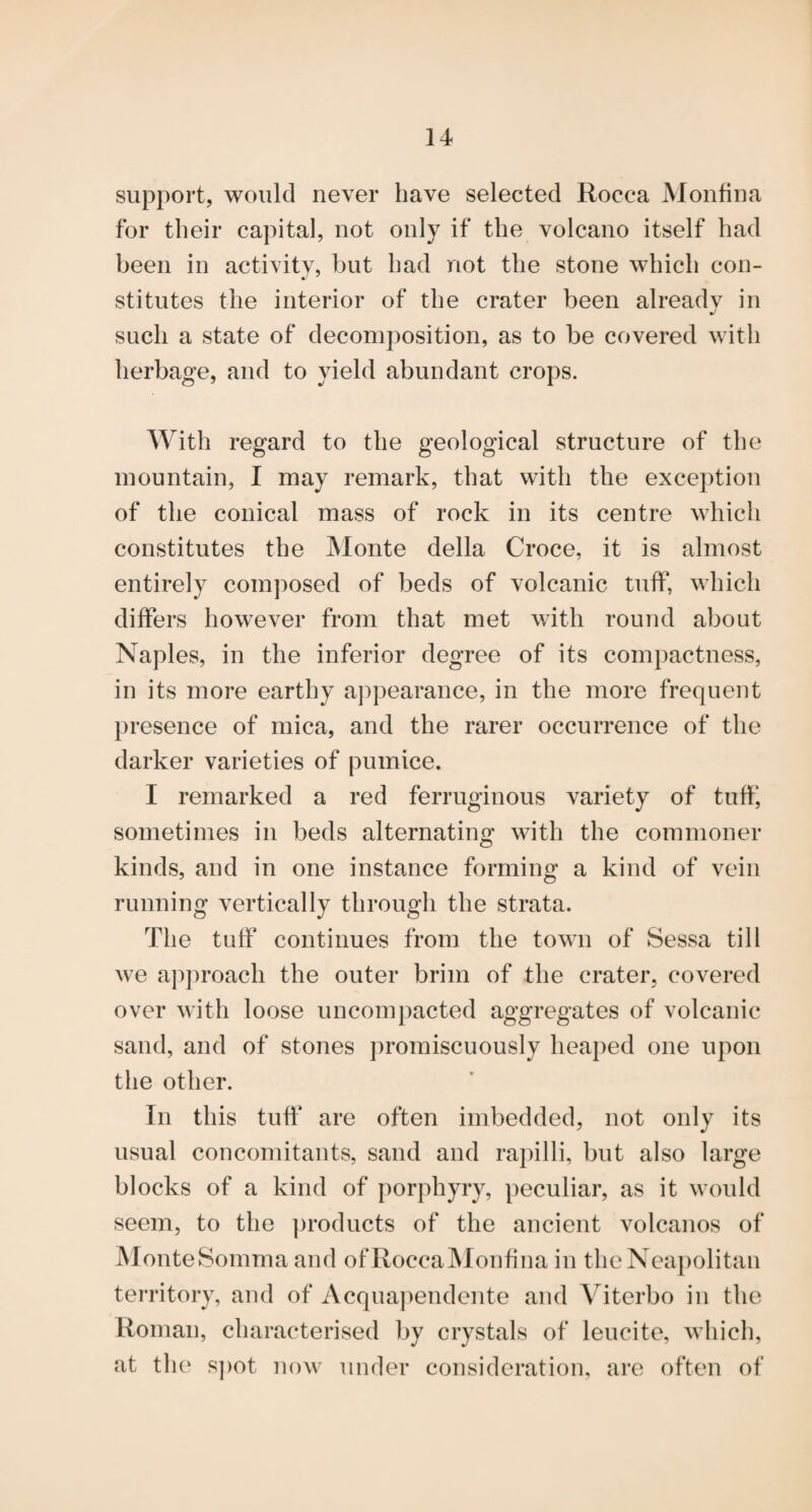 support, would never have selected Rocca Monfina for their capital, not only if the volcano itself had been in activity, but had not the stone which con¬ stitutes the interior of the crater been alreadv in such a state of decomposition, as to be covered with herbage, and to yield abundant crops. With regard to the geological structure of the mountain, I may remark, that with the exception of the conical mass of rock in its centre which constitutes the Monte della Croce, it is almost entirely composed of beds of volcanic tuflp, which differs however from that met with round about Naples, in the inferior degree of its compactness, in its more earthy aj^pearance, in the more frequent presence of mica, and the rarer occurrence of the darker varieties of pumice. I remarked a red ferruginous variety of tuff', sometimes in beds alternating with the commoner kinds, and in one instance forming a kind of vein running vertically through the strata. The tuff continues from the town of Sessa till we approach the outer brim of the crater, covered over with loose uncompacted aggregates of volcanic sand, and of stones j)romiscuously heaped one upon the other. In this tufi‘ are often imbedded, not only its usual concomitants, sand and rapilli, but also large blocks of a kind of porphyry, peculiar, as it would seem, to the ])roducts of the ancient volcanos of MonteSomma and ofRocca^Ionfina in theNeaj)olitan territory, and of Acqua])endente and Viterbo in the Roman, characterised by crystals of leucite, which, at th(‘ s])ot now under consideration, are often of