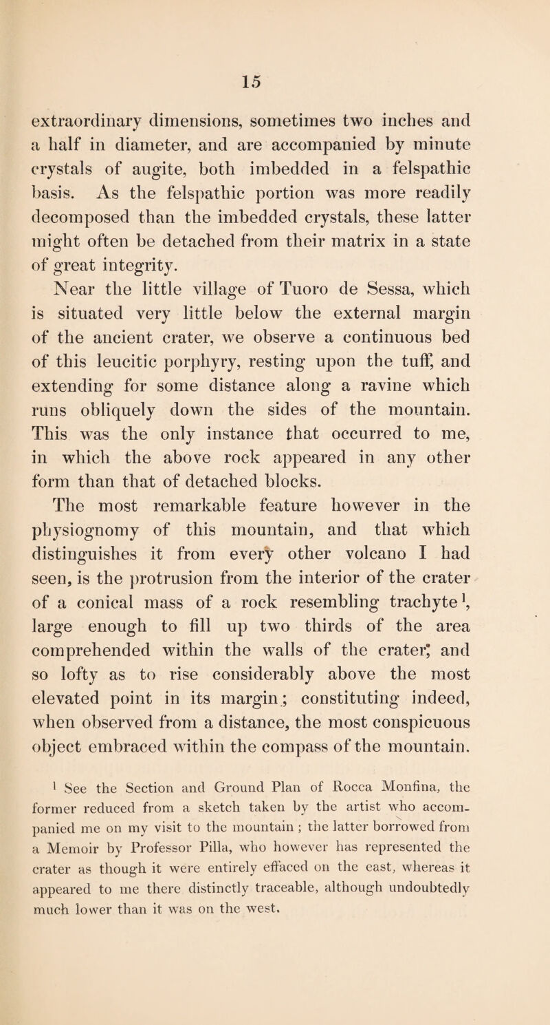 extraordinary dimensions, sometimes two inches and a half in diameter, and are accompanied by minute crystals of augite, both imbedded in a felspathic basis. As the felspathic portion was more readily decomposed than the imbedded crystals, these latter might often be detached from their matrix in a state of great integrity. Near the little village of Tuoro de Sessa, which is situated very little below the external margin of the ancient crater, we observe a continuous bed of this leucitic porphyry, resting ujDon the tuff, and extendins* for some distance along a ravine which runs obliquely down the sides of the mountain. This was the only instance that occurred to me, in which the above rock appeared in any other form than that of detached blocks. The most remarkable feature however in the physiognomy of this mountain, and that which distinguishes it from every other volcano I had seen, is the protrusion from the interior of the crater of a conical mass of a rock resembling trachyte^, large enough to fill up two thirds of the area comprehended within the walls of the crater* and so lofty as to rise considerably above the most elevated point in its margin.; constituting indeed, when observed from a distance, the most conspicuous object embraced within the compass of the mountain. • See the Section and Ground Plan of Rocca Monfina, the former reduced from a sketch taken by the artist who accom- panied me on my visit to the mountain ; the latter borrowed from a Memoir by Professor Pilla, who however has represented the crater as though it were entirely effaced on the east, whereas it appeared to me there distinctly traceable, although undoubtedly much lower than it was on the west.