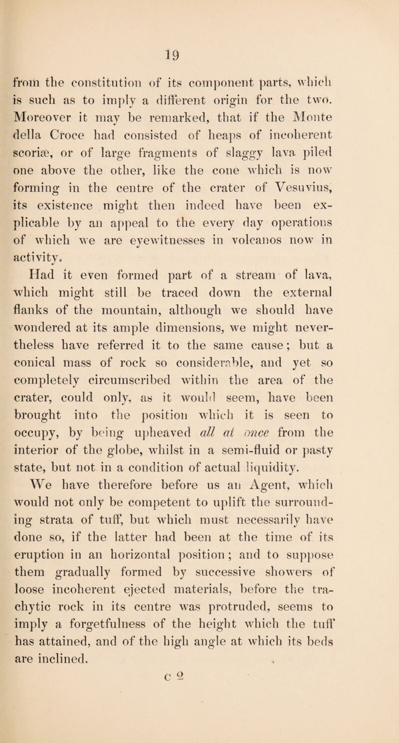 from the constitution of its component parts, wtiicli is such as to imply a different origin for the two. Moreover it may be remarked, that if the Monte della Croce had consisted of heaps of incoherent scoriae, or of large fragments of slaggy lava piled one above the other, like the cone which is now forming in the centre of the crater of Vesuvius, its existence might then indeed have been ex¬ plicable by an appeal to the every day operations of which we are eve witnesses in volcanos now in activity^ Had it even formed part of a stream of lava, which might still be traced down the external flanks of the mountain, although we should have wondered at its ample dimensions, we might never¬ theless have referred it to the same cause; but a conical mass of rock so considerable, and yet so completely circumscribed within the area of the crater, could only, as it wouhl seem, have been brought into the position which it is seen to occupy, by being upheaved all at once from the interior of the globe, whilst in a semi-fluid or pasty state, but not in a condition of actual liquidity. We have therefore before us an Agent, whicli would not only be competent to uplift the surround¬ ing strata of tuff, but which must necessarily have done so, if the latter had been at the time of its eruption in an horizontal position ; and to suppose them gradually formed by successive showers of loose incoherent ejected materials, before the tra- chytic rock in its centre was protruded, seems to imply a forgetfulness of the height which the tuff has attained, and of the high angle at Avhich its beds are inclined. c 9