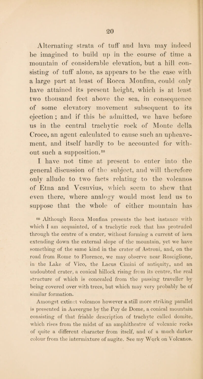 Alternating strata of tuff and lava may indeed be imagined to build up in the course of time a mountain of considerable elevation, but a hill con¬ sisting of tuff alone, as appears to be the case with a large part at least of Rocca Monfina, could only have attained its present height, which is at least two thousand feet above the sea, in consequence of some elevatory movement subsequent to its ejection ; and if this be admitted, we have before us in the central trachytic rock of Monte della Croce, an agent calculated to cause such an upheave- ment, and itself hardly to be accounted for with¬ out such a supposition.*^’ I have not time at present to enter into the general discussion of the subject, and will therefore only allude to two facts relating to the volcanos of Etna and Vesuvius, which seem to shew that even there, where analogy would most lead us to suppose that the whole of either mountain has Although Rocca Monfina presents the best instance with which I am acquainted, of a trachytic rock that has protruded through the centre of a crater, without forming a current of lava extending down the external slope of the mountain, yet we have something of the same kind in the crater of Astroni, and, on the road from Rome to Florence, we may observe near Rosciglione, in the Lake of Vico, the Lacus Cimini of antiquity, and an undoubted crater, a conical hillock rising from its centre, the real structure of which is concealed from the passing traveller by being covered over with trees, but which may very probably be of similar formation. Amongst extinct volcanos however a still more striking parallel is presented in Auvergne bv the Puy de Dome, a conical mountain consisting of that friable description of trachyte called domite, which rises from the midst of an amj)hitheatre of volcanic rocks of quite a different character from itself, and of a much darker colour from the intermixture of augite. See my Work on \’olcanos.