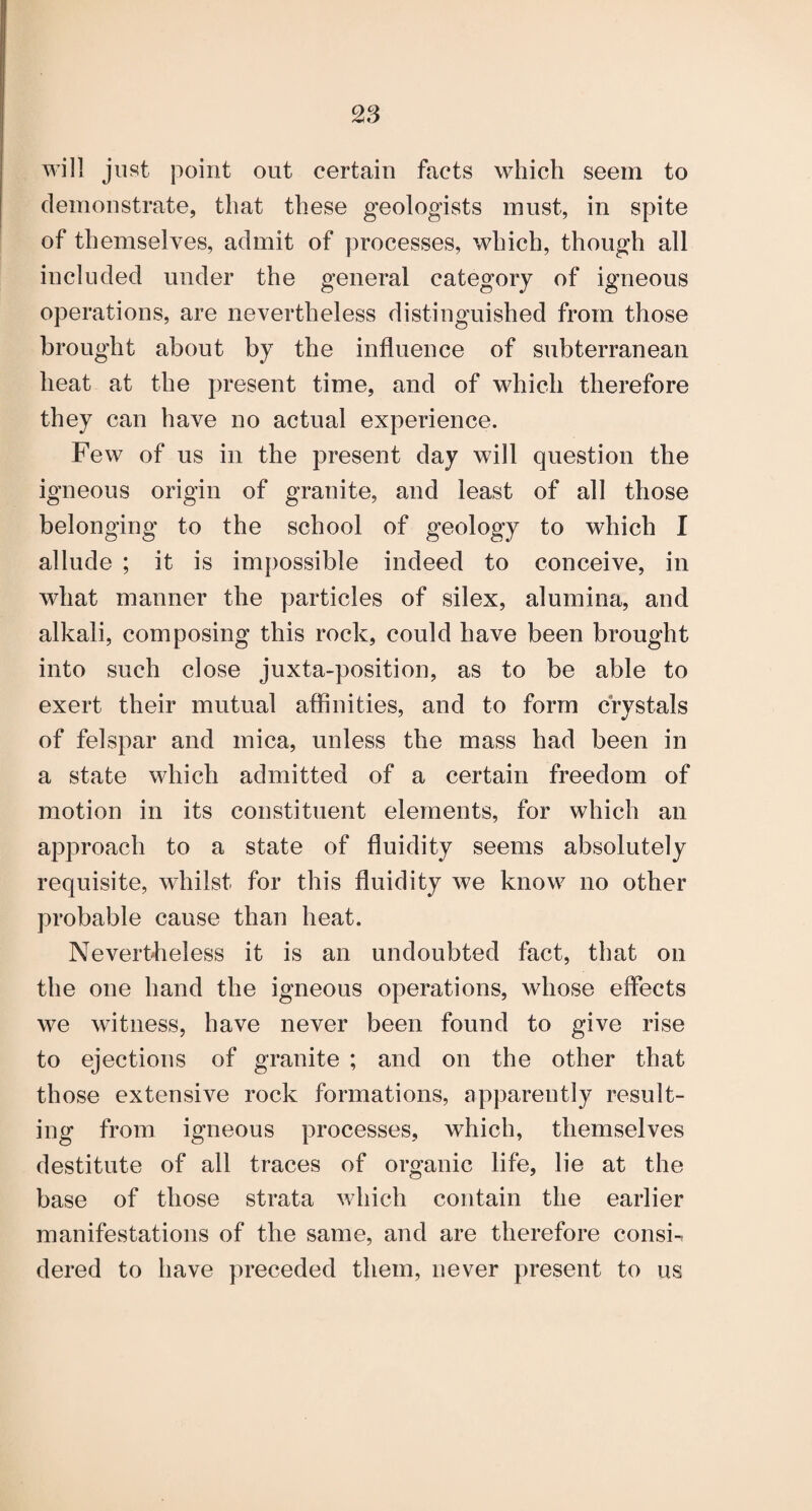 will just point out certain facts which seem to demonstrate, that these geologists must, in spite of themselves, admit of processes, which, though all included under the general category of igneous operations, are nevertheless distinguished from those brought about by the influence of subterranean heat at the present time, and of which therefore they can have no actual experience. Few of us in the present day will question the igneous origin of granite, and least of all those belonging to the school of geology to which I allude ; it is impossible indeed to conceive, in what manner the particles of silex, alumina, and alkali, composing this rock, could have been brought into such close juxta-position, as to be able to exert their mutual affinities, and to form crystals of felspar and mica, unless the mass had been in a state which admitted of a certain freedom of motion in its constituent elements, for which an approach to a state of fluidity seems absolutely requisite, whilst for this fluidity we know no other probable cause than heat. Nevertheless it is an undoubted fact, that on the one hand the igneous operations, whose effects we witness, have never been found to give rise to ejections of granite ; and on the other that those extensive rock formations, apparently result¬ ing from igneous processes, which, themselves destitute of all traces of organic life, lie at the base of those strata which contain the earlier manifestations of the same, and are therefore consi-. dered to have preceded them, never present to us