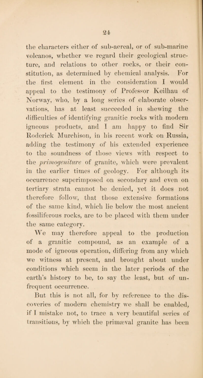 the characters either of sub-aereal, or of sub-marine volcanos, whether we regard their geological struc¬ ture, and relations to other rocks, or their con¬ stitution, as determined by chemical analysis. For the first element in the consideration I would appeal to the testimony of Professor Keilhau of Norway, who, by a long series of elaborate obser¬ vations, has at least succeeded in shewing the difficulties of identifying granitic rocks with modern igneous products, and I am happy to find Sir Roderick Murchison, in his recent work on Russia, adding the testimony of his extended experience to the soundness of those views with respect to the 'primogeniture of granite, which were prevalent in the earlier times of geology. For although its occurrence superimposed on secondary and even on tertiary strata cannot be denied, yet it does not therefore follow, that those extensive formations of the same kind, which lie below the most ancient fossiliferous rocks, are to be placed with them under the same category. We may therefore appeal to the production of a granitic compound, as an example of a mode of igneous operation, differing from any which we witness at present, and brought al)out under conditions which seem in the later periods of the earth’s history to be, to say the least, but of un¬ frequent occurrence. But this is not all, for by reference to the dis- coveries of modern chemistry we shall be enabled, if \ mistake not, to trace a very beautiful series of ti’ansitions, by which the prinucval granite has been