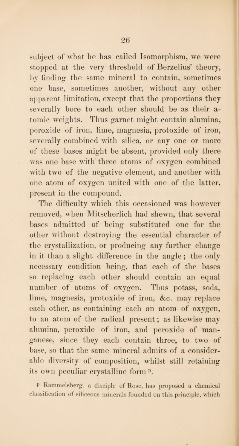 subject of what be has called Isomorphism, we were stopped at the very threshold of Berzelius’ theory, by finding the same mineral to contain, sometimes one base, sometimes another, without any other aj^])arent limitation, except that the proportions they severally bore to each other should be as their a- tomic weights. Thus garnet might contain alumina, peroxide of iron, lime, magnesia, protoxide of iron, severally combined with silica, or any one or more of these bases might be absent, provided only there was one base with three atoms of oxygen combined with two of the negative element, and another with one atom of oxygen united with one of the latter, j)resent in the compound. The difficulty which this occasioned was however removed, when Mitscherlich had shewn, that several bases admitted of being substituted one for the other without destroying the essential character of the crystallization, or producing any further change in it than a slight difference in the angle; the only necessary condition being, that each of the bases so replacing each other should contain an equal number of atoms of oxygen. Thus potass, soda, lime, magnesia, protoxide of iron, &c. may replace each other, as containing each an atom of oxygen, to an atom of the radical present; as likewise may alumina, peroxide of iron, and ])eroxide of man¬ ganese, since they each contain three, to two of base, so that the same mineral admits of a consider¬ able diversity of composition, whilst still retaining its own peculiar crystalline form P Rammelsberg, a disciple of Rose, has proposed a chemical classification of siliceous minerals founded on this principle, which