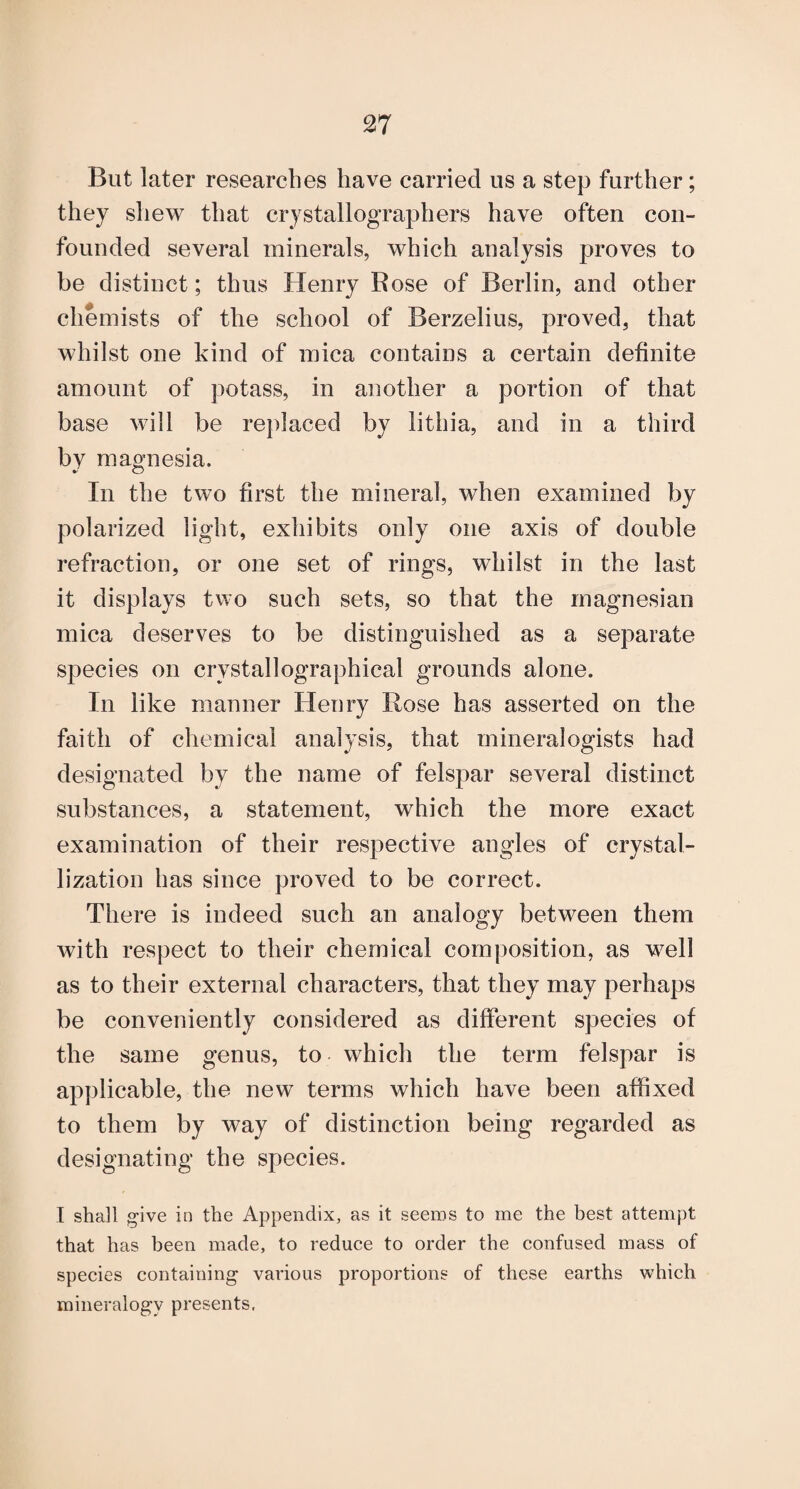 But later researches have carried us a step further; they sliew that crystallographers have often con¬ founded several minerals, which analysis proves to be distinct; thus Henry Rose of Berlin, and other chemists of the school of Berzelius, proved, that whilst one kind of mica contains a certain definite amount of potass, in another a portion of that base will be replaced by lithia, and in a third by magnesia. In the two first the mineral, when examined by polarized light, exhibits only one axis of double refraction, or one set of rings, whilst in the last it displays two such sets, so that the magnesian mica deserves to be distinguished as a separate species on crystallographical grounds alone. In like manner Henry Rose has asserted on the faith of chemical analysis, that mineralogists had designated by the name of felspar several distinct substances, a statement, which the more exact examination of their respective angles of crystal¬ lization has since proved to be correct. There is indeed such an analogy between them with respect to their chemical composition, as well as to their external characters, that they may perhaps be conveniently considered as different species of the same genus, to which the term felspar is applicable, the new terms which have been affixed to them by way of distinction being regarded as designating the species. I shall give in the Appendix, as it seems to me the best attempt that has been made, to reduce to order the confused mass of species containing various proportions of these earths which mineralogy presents.