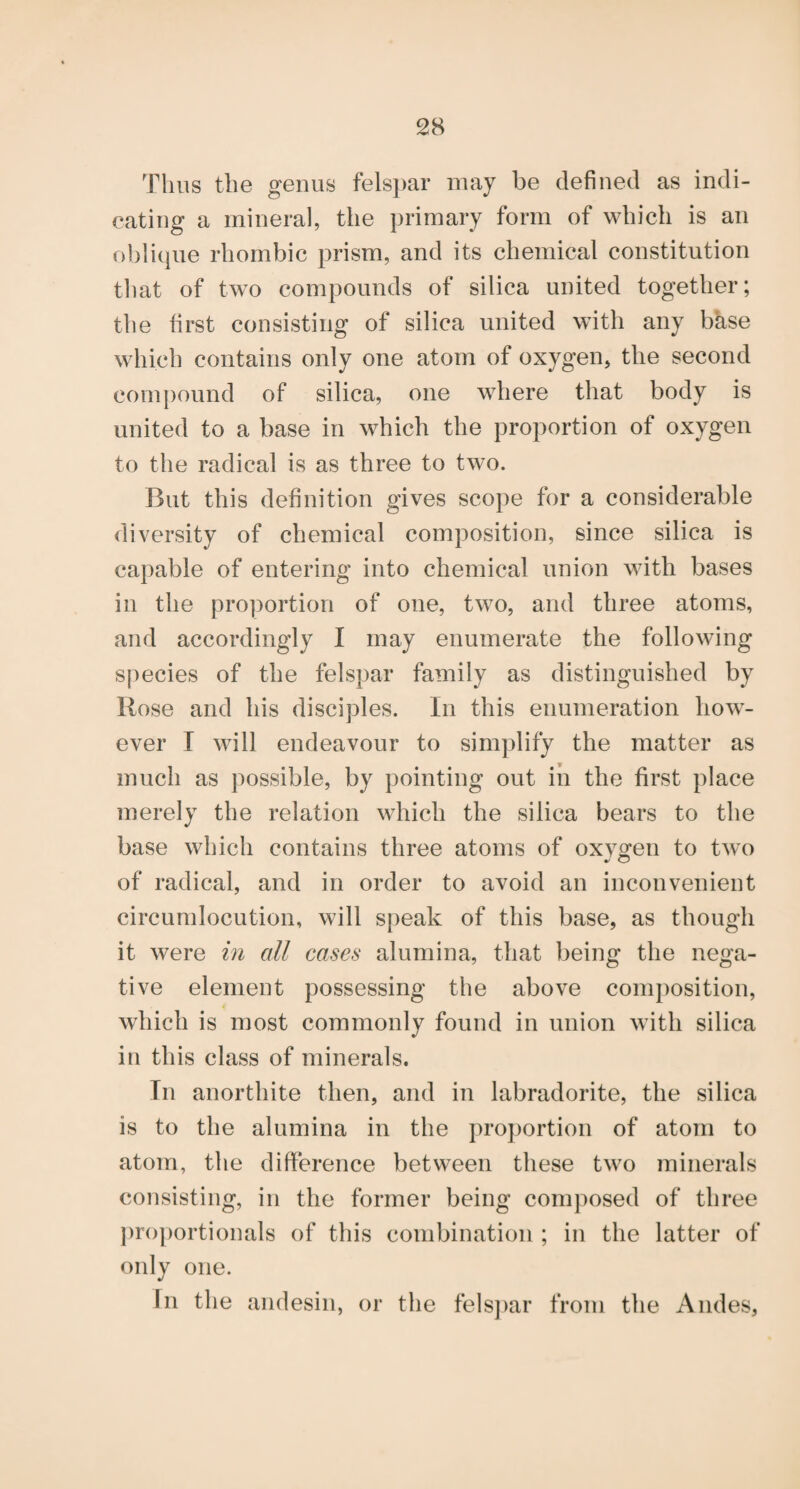 Thus the genus felsi)ar may be defined as indi¬ cating a mineral, the primary form of which is an o!)li(|ue rhombic prism, and its chemical constitution tliat of two compounds of silica united together; the first consisting of silica united with any bkse which contains only one atom of oxygen, the second compound of silica, one where that body is united to a base in which the proportion of oxygen to the radical is as three to two. But this definition gives scope for a considerable diversity of chemical composition, since silica is capable of entering into chemical union with bases in the pro]}ortion of one, two, and three atoms, and accordingly I may enumerate the following species of the felspar family as distinguished by Rose and his disciples. In this enumeration how¬ ever I will endeavour to simplify the matter as much as possible, by pointing out in the first place merely the relation which the silica bears to the base which contains three atoms of oxv^en to two of radical, and in order to avoid an inconvenient circumlocution, will speak of this base, as though it were in all cases alumina, that being the nega¬ tive element possessing the above composition, which is most commonly found in union with silica in this class of minerals. In anorthite then, and in labradorite, the silica is to the alumina in the pro])ortion of atom to atom, the difierence between these two minerals consisting, in the former being composed of three proportionals of this combination ; in the latter of only one. In the andesin, or the fels])ar from the Andes,