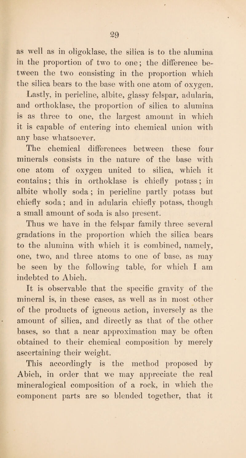 as well as in oligoklase, the silica is to the alumina in the proportion of two to one; the dilference be¬ tween the two consisting in the proportion which the silica bears to the base with one atom of oxygen. Lastly, in pericline, albite, glassy felspar, adularia, and orthoklase, the proportion of silica to alumina is as three to one, the largest amount in which it is capable of entering into chemical union with any base whatsoever. The chemical differences between these four minerals consists in the nature of the base with one atom of oxygen united to silica, which it contains; this in orthoklase is chiefly potass; in albite wholly soda ; in pericline partly potass but chiefly soda; and in adularia chiefly potass, though a small amount of soda is also present. Thus we have in the felspar family three several gradations in the proportion which the silica bears to the alumina with which it is combined, namely, one, two, and three atoms to one of base, as may be seen by the following table, for which I am indebted to Abich. It is observable that the specific gravity of the mineral is, in these cases, as well as in most other of the products of igneous action, inversely as the amount of silica, and directly as that of the other bases, so that a near approximation may be often obtained to their chemical composition by merely ascertaining their weight. This accordingly is the method proposed by Abich, in order that we may appreciate the real mineralogical composition of a rock, in which the component parts are so blended together, that it