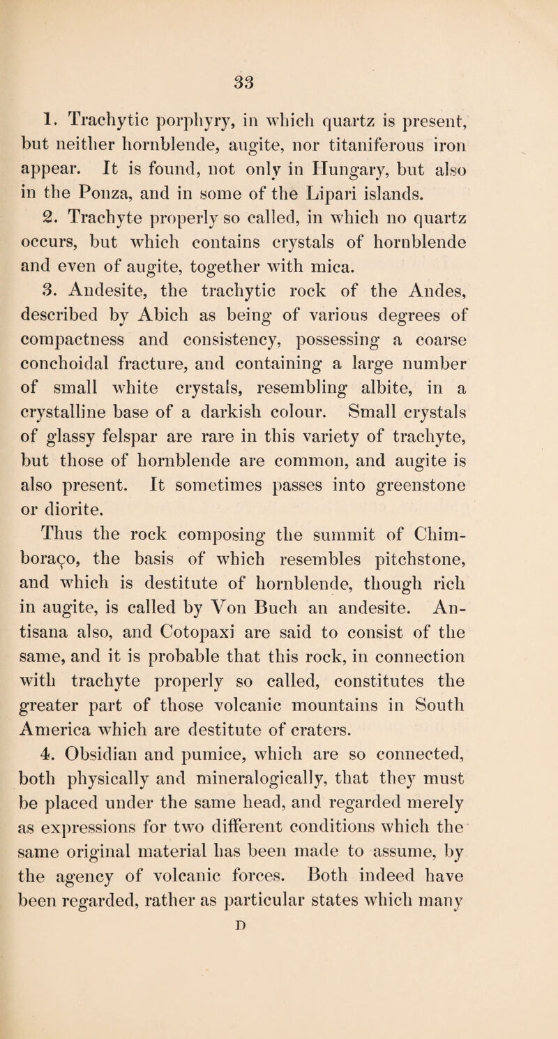 S3 1. Trachytic porphyry, in which quartz is present, but neither hornblende, augite, nor titaniferous iron appear. It is found, not only in Hungary, but also in the Ponza, and in some of the Lipari islands. 2. Trachyte properly so called, in which no quartz occurs, but which contains crystals of hornblende and even of augite, together with mica. 3. Andesite, the trachytic rock of the Andes, described by Abich as being of various degrees of compactness and consistency, possessing a coarse conchoidal fracture, and containing a large number of small white crystals, resembling albite, in a crystalline base of a darkish colour. Small crystals of glassy felspar are rare in this variety of trachyte, but those of hornblende are common, and augite is also present. It sometimes passes into greenstone or diorite. Thus the rock composing the summit of Chim¬ borazo, the basis of which resembles pitchstone, and which is destitute of hornblende, though rich in augite, is called by Von Buch an andesite. An- tisana also, and Cotopaxi are said to consist of the same, and it is probable that this rock, in connection with trachyte properly so called, constitutes the greater part of those volcanic mountains in South America which are destitute of craters. 4. Obsidian and pumice, which are so connected, both physically and mineralogically, that they must be placed under the same head, and regarded merely as expressions for two different conditions which the same original material has been made to assume, by the agency of volcanic forces. Both indeed have been regarded, rather as particular states which many D