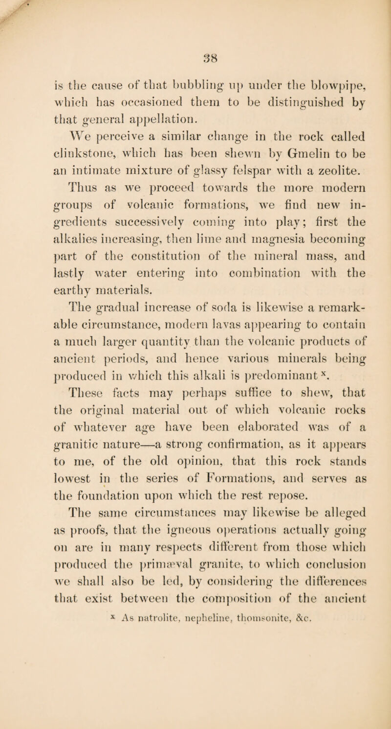 .^8 is the cause of that bubbling up under the blowpipe, which has occasioned them to be distinguished by that general appellation. We perceive a similar change in the rock called clinkstone, which has been shewn bv Gmelin to be •I an intimate mixture of glassy felspar with a zeolite. Thus as we proceed towards the more modern groups of volcanic formations, we find new in¬ gredients successively coming into play; first the alkalies increasing, then lime and magnesia becoming ])art of the constitution of the mineral mass, and lastly water entering into combination with the earthy materials. The gradual increase of soda is likewise a remark¬ able circumstance, modern lavas appearing to contain a much larger quantity than the volcanic products of ancient periods, and hence various minerals being produced in which this alkali is |)redominant These facts may perhaps suffice to shew, that the original material out of which volcanic rocks of whatever age have been elaborated was of a granitic nature—a strong confirmation, as it appears to me, of the old opinion, that this rock stands lowest in the series of Formations, and serves as the foundation upon which the rest repose. The same circumstances may likewise be alleged as proofs, that the igneous oj)erations actually going on are in many respects different from those which produced the ])rimcTval granite, to which conclusion we shall also be led, by considering the differences that exist between the com])osition of the ancient X As natrolite, nepheliiie, thonisonite, &c.