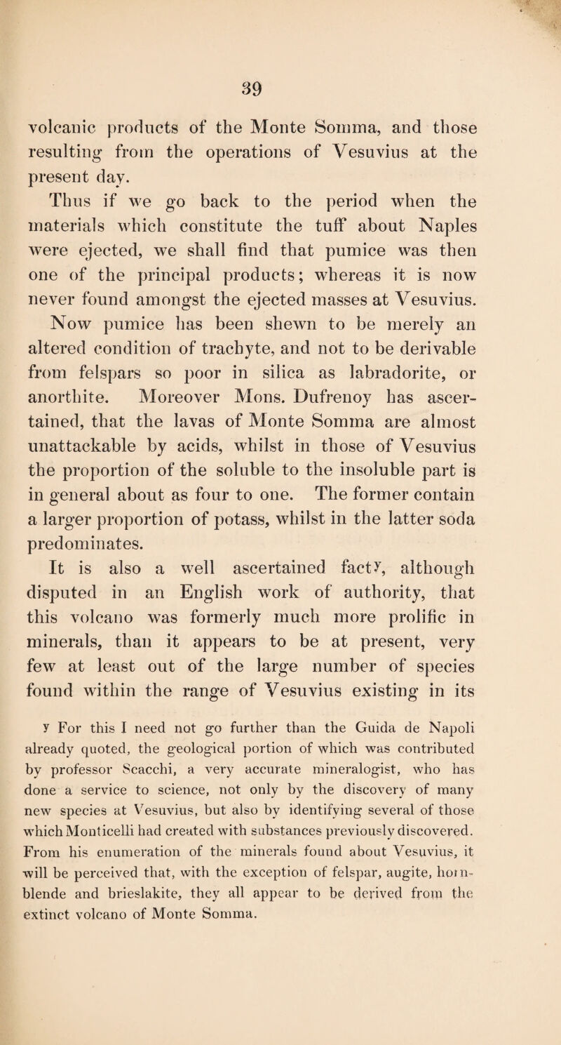 volcanic products of the Monte Soinma, and those resulting’ from the operations of Vesuvius at the present day. Thus if we go back to the period when the materials M^hich constitute the tuff about Naples were ejected, we shall find that pumice was then one of the principal products; whereas it is now never found amongst the ejected masses at Vesuvius. Now pumice has been shewn to be merely an altered condition of trachyte, and not to be derivable from felspars so poor in silica as labradorite, or anorthite. Moreover Mens. Dufrenoy has ascer¬ tained, that the lavas of Monte Somma are almost unattackable by acids, whilst in those of Vesuvius the proportion of the soluble to the insoluble part is in general about as four to one. The former contain a larger proportion of potass, whilst in the latter soda predominates. It is also a well ascertained fact^, although disputed in an English work of authority, that this volcano was formerly much more prolific in minerals, than it appears to be at present, very few at least out of the large number of species found within the range of Vesuvius existing in its y For this I need not go further than the Guida de Napoli already quoted, the geological portion of which was contributed by professor Scacchi, a very accurate mineralogist, who has done a service to science, not only by the discovery of many new species at V^esuvius, but also by identifying several of those which Monticelli had created with substances previously discovered. From his enumeration of the minerals found about Vesuvius, it will be perceived that, with the exception of felspar, augite, horn¬ blende and brieslakite, they all appear to be derived from the extinct volcano of Monte Somma.