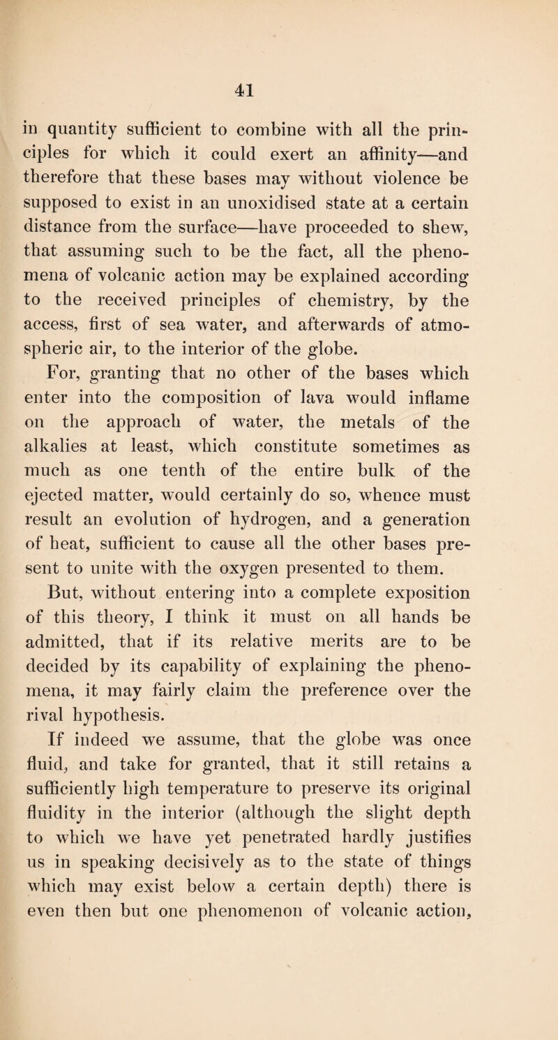 in quantity sufficient to combine with all the prin¬ ciples for which it could exert an affinity—and therefore that these bases mav without violence be supposed to exist in an unoxidised state at a certain distance from the surface—have proceeded to shew, that assuming such to be the fact, all the pheno¬ mena of volcanic action may be explained according to the received principles of chemistry, by the access, first of sea water, and afterwards of atmo¬ spheric air, to the interior of the globe. For, granting that no other of the bases which enter into the composition of lava would inflame on the approach of water, the metals of the alkalies at least, which constitute sometimes as much as one tenth of the entire bulk of the ejected matter, would certainly do so, whence must result an evolution of hydrogen, and a generation of heat, sufficient to cause all the other bases pre¬ sent to unite with the oxygen presented to them. But, without entering into a complete exposition of this theory, I think it must on all hands be admitted, that if its relative merits are to be decided by its capability of explaining the pheno¬ mena, it may fairly claim the preference over the rival hypothesis. If indeed we assume, that the globe was once fluid, and take for granted, that it still retains a sufficiently high temperature to preserve its original fluidity in the interior (although the slight depth to which we have yet penetrated hardly justifies us in speaking decisively as to the state of things which may exist below a certain depth) there is even then but one phenomenon of volcanic action.